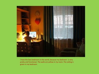 I have the best bedroom in the world, because my bedroom is very
pretty and functional. The walls are yellow in my room. The ceiling is
green in my bedroom.
 