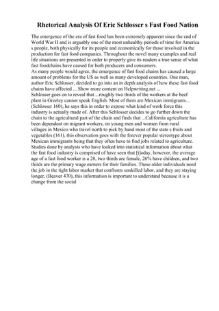 Rhetorical Analysis Of Eric Schlosser s Fast Food Nation
The emergence of the era of fast food has been extremely apparent since the end of
World War II and is arguably one of the most unhealthy periods of time for America
s people, both physically for its people and economically for those involved in the
production for fast food companies. Throughout the novel many examples and real
life situations are presented in order to properly give its readers a true sense of what
fast foodchains have caused for both producers and consumers.
As many people would agree, the emergence of fast food chains has caused a large
amount of problems for the US as well as many developed countries. One man,
author Eric Schlosser, decided to go into an in depth analysis of how these fast food
chains have affected ... Show more content on Helpwriting.net ...
Schlosser goes on to reveal that ...roughly two thirds of the workers at the beef
plant in Greeley cannot speak English. Most of them are Mexican immigrants...
(Schlosser 160), he says this in order to expose what kind of work force this
industry is actually made of. After this Schlosser decides to go further down the
chain to the agricultural part of the chain and finds that ...California agriculture has
been dependent on migrant workers, on young men and women from rural
villages in Mexico who travel north to pick by hand most of the state s fruits and
vegetables (161), this observation goes with the forever popular stereotype about
Mexican immigrants being that they often have to find jobs related to agriculture.
Studies done by analysts who have looked into statistical information about what
the fast food industry is comprised of have seen that [t]oday, however, the average
age of a fast food worker is a 28, two thirds are female, 26% have children, and two
thirds are the primary wage earners for their families. These older individuals need
the job in the tight labor market that confronts unskilled labor, and they are staying
longer. (Beaver 470), this information is important to understand because it is a
change from the social
 