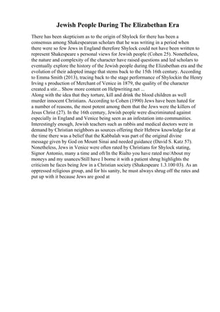 Jewish People During The Elizabethan Era
There has been skepticism as to the origin of Shylock for there has been a
consensus among Shakespearean scholars that he was writing in a period when
there were so few Jews in England therefore Shylock could not have been written to
represent Shakespeare s personal views for Jewish people (Cohen 25). Nonetheless,
the nature and complexity of the character have raised questions and led scholars to
eventually explore the history of the Jewish people during the Elizabethan era and the
evolution of their adopted image that stems back to the 15th 16th century. According
to Emma Smith (2013), tracing back to the stage performance of Shylockin the Henry
Irving s production of Merchant of Venice in 1879, the quality of the character
created a stir... Show more content on Helpwriting.net ...
Along with the idea that they torture, kill and drink the blood children as well
murder innocent Christians. According to Cohen (1990) Jews have been hated for
a number of reasons, the most potent among them that the Jews were the killers of
Jesus Christ (27). In the 16th century, Jewish people were discriminated against
especially in England and Venice being seen as an infestation into communities.
Interestingly enough, Jewish teachers such as rabbis and medical doctors were in
demand by Christian neighbors as sources offering their Hebrew knowledge for at
the time there was a belief that the Kabbalah was part of the original divine
message given by God on Mount Sinai and needed guidance (David S. Katz 57).
Nonetheless, Jews in Venice were often rated by Christians for Shylock stating,
Signor Antonio, many a time and oft/In the Rialto you have rated me/About my
moneys and my usances/Still have I borne it with a patient shrug highlights the
criticism he faces being Jew in a Christian society (Shakespeare 1.3.100 03). As an
oppressed religious group, and for his sanity, he must always shrug off the rates and
put up with it because Jews are good at
 