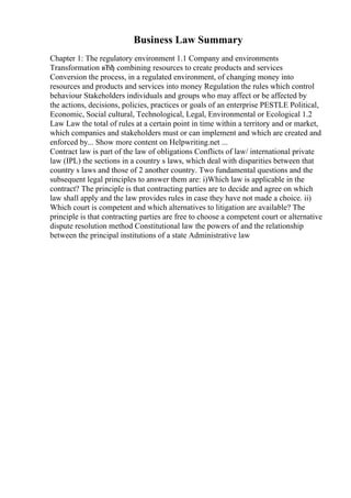 Business Law Summary
Chapter 1: The regulatory environment 1.1 Company and environments
Transformation вЂђ combining resources to create products and services
Conversion the process, in a regulated environment, of changing money into
resources and products and services into money Regulation the rules which control
behaviour Stakeholders individuals and groups who may affect or be affected by
the actions, decisions, policies, practices or goals of an enterprise PESTLE Political,
Economic, Social cultural, Technological, Legal, Environmental or Ecological 1.2
Law Law the total of rules at a certain point in time within a territory and or market,
which companies and stakeholders must or can implement and which are created and
enforced by... Show more content on Helpwriting.net ...
Contract law is part of the law of obligations Conflicts of law/ international private
law (IPL) the sections in a country s laws, which deal with disparities between that
country s laws and those of 2 another country. Two fundamental questions and the
subsequent legal principles to answer them are: i)Which law is applicable in the
contract? The principle is that contracting parties are to decide and agree on which
law shall apply and the law provides rules in case they have not made a choice. ii)
Which court is competent and which alternatives to litigation are available? The
principle is that contracting parties are free to choose a competent court or alternative
dispute resolution method Constitutional law the powers of and the relationship
between the principal institutions of a state Administrative law
 