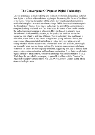 The Convergence Of Popular Digital Technology
Like its importance in relation to the new forms of production, the cost is a factor of
how digital is influential in traditional big budget filmmaking like Dawn of the Planet
of the Apes. Following the capture of the actor s movements digital animation is
required to complete the transformation to an ape. While the cost of motion capture
itself is relatively high as it is a newer technology the cost of the animationis now
comparably cheap to when it was first introduced. Evidence of this can be seen in
the technologies convergence in television. Here the budget is naturally more
limited than a Hollywood blockbuster, so the production methods have to be
somewhat cost effective and time efficient. This is particularly true in children s
television, where there is also a need to appeal to a young audience. Hence, the
convergence of popular digital technology is visible here, providing a way of
seeing what has become accepted and so over time more cost efficient, allowing its
use in smaller scale moving image making. For instance, many remakes of classic
children s TV shows are now digitally animated, suggesting this, due to a move from
puppets, stop motion animation, and hand drawn animation. A perfect example is the
digital remake of Thunderbirds, which was animated with the assistance of WETA
Workshop, the special effects company responsible for Dawn of the Planet of the
Apes motion capture (Thunderbirds Are Go: 2015) (Licence! Global: 2016). These
older technologies were
 