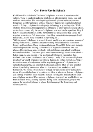 Cell Phone Use in Schools
Cell Phone Use in Schools The use of cell phones in school is a controversial
subject. There is a definite defining line between administration on one side and
students on the other. The amazing thing about cell phones is that they are no
longer just used for calling or texting. They have become an essential multi tool
wonder. Today s cell phone is cutting edge technology at your fingertips. While
students do understand the apprehension of faculty to allow cells phone use school,
we too have reasons why the use of cell phones in school can be a positive thing. I
believe students should not just be permitted to use cell phones; they should be
required to use them. Cell phones don t just allow students to stay connected with
family and... Show more content on Helpwriting.net ...
With the use of cell phones in school, Schools would save a tremendous amount of
money on textbooks. Just think about how many books are shoved in students
lockers and book bags. Those books cost between 50 and 200 dollars and students
are treating them like nothing. Around 98% of high school students own cell
phones. If we replaced using textbooks with cellphones, our school would save
thousands of dollars. This could go to more important things to make our school a
better place. As you can see, if we used our cell phones in class rather than
textbooks, our school could save a lot of money. Lastly, if we use our cell phones
in school we would, of course, have to use them under certain restrictions. One of
the main reasons administrators and faculty don t approve of cell phone use in
school is because they are afraid of cheating during tests. They are also afraid of
distractions during lessons and when it s time to work on worksheets and
homework. We would obviously have to keep our cell phones away during these
times. We would also have to keep them on silent or vibrate so that our cell phones
don t annoy or distract other students. But don t worry; this doesn t cut out all of
our cell phone use time! If we use our cell phones in school, we would able to use
them at lunch, break, and any free time during class. In conclusion, people who
oppose the use of cell phones in school do it because of the disruptions and
distractions cell
 