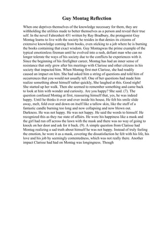 Guy Montag Reflection
When one deprives themselves of the knowledge necessary for them, they are
withholding the utilities made to better themselves as a person and reveal their true
self. In the novel Fahrenheit 451 written by Ray Bradbury, the protagonist Guy
Montag learns to live with the society he resides in that denies its citizens of
extensive knowledge coming from books, even sticking to a job where he is burning
the books containing that exact wisdom. Guy Montagwas the prime example of the
typical emotionless fireman until he evolved into a rash, defiant man who can no
longer tolerate the ways of his society due to the conflicts he experiences with it.
Since the beginning of his firefighter career, Montag has had an inner sense of
resistance that only grew after his meetings with Clarisse and other citizens in his
society that impacted him. When Montag first met Clarisse, she had readily
caused an impact on him. She had asked him a string of questions and told him of
occurrences that you would not usually tell. One of her questions had made him
realize something about himself rather quickly, She laughed at this. Good night!
She started up her walk. Then she seemed to remember something and came back
to look at him with wonder and curiosity. Are you happy? She said. (7). The
question confused Montag at first, reassuring himself that, yes, he was indeed
happy. Until he thinks it over and over inside his house, He felt his smile slide
away, melt, fold over and down on itself like a tallow skin, like the stuff of a
fantastic candle burning too long and now collapsing and now blown out.
Darkness. He was not happy. He was not happy. He said the words to himself. He
recognized this as they rue state of affairs. He wore his happiness like a mask and
the girl had run off across the lawn with the mask and there was no way of going to
knock on her door and ask for it back. (9). A simple question from Clarisse had
Montag realizing a sad truth about himself he was not happy. Instead of truly feeling
the emotion, he wore it as a mask, covering the dissatisfaction he felt with his life, his
love and his job by seemingly contentedness, which was not really there. Another
impact Clarisse had had on Montag was longingness. Though
 