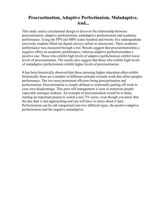 Procrastination, Adaptive Perfectionism, Maladaptive,
And...
This study used a correlational design to discover the relationship between
procrastination, adaptive perfectionism, maladaptive perfectionism and academic
performance. Using the PPS and MPS scales hundred and twenty five undergraduate
university students filled out digital surveys online in classrooms. There academic
performance was measured through a test. Results suggest that procrastinationhas a
negative effect on academic performance, whereas adaptive perfectionismhas a
positive one. Those who exhibit high levels of adaptive perfectionism exhibit lower
levels of procrastination. The results also suggest that those who exhibit high levels
of maladaptive perfectionism exhibit higher levels of procrastination.
It has been historically observed that those pursuing higher education often exhibit
Historically there are a number of different attitudes towards work that effect peoples
performance. The two most prominent effectors being procrastination and
perfectionism. Procrastination is simply defined as irrationally putting off work to
your own disadvantage. This poor self management is seen in numerous people
especially amongst students. An example of procrastination would be to delay
starting an important project to watch a new TV series, even though you know that
the due date is fast approaching and you will have to stress about it later.
Perfectionism can be sub categorised into two different types, the positive adaptive
perfectionism and the negative maladaptive
 