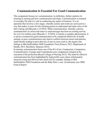 Communication Is Essential For Good Communication
This assignment focuses on: communication, its definition, further explores its
meaning to nursing and how communication develops. Communication is essential
in everyday life and it is vital in conducting any aspect of business. It is an
operation that involves a few stages, whereby actions and words are conveyed in a
way that makes it easier for the listening person to understand and make sense of all
that is being said (Rayudu, C.S 2010). While communication, whereby a person
communicated via noises and stares to send messages has been an existing activity
for over two million years (Rayudu, C. S 2010), it remains a complex phenomenon. It
is always essential for good communication to be conducted effectively in health
settings, as poor communication may lead to conflicts between nurses and patients,
inadvertently leading to poor delivery of care in cases such as, the inquiry into
failings at Mid Staffordshire NHS Foundation Trust (Francis, 2013, Department of
Health, 2013, Hawthorn, Maureen 2015).
In nursing, communication forms one of the 6Cs (Care, Compassion, Competence,
Communication, Courage and Commitment) core competences integral in the
execution of the profession (Royal College of Nursing 2015). The need for effective
communication has been highlighted by high profile cases where unfortunately
innocent young and old lives have been lost for example; failings at Mid
Staffordshire NHS Foundation and the Baby Peter s case. (Community care 2009,
Francis Report
 