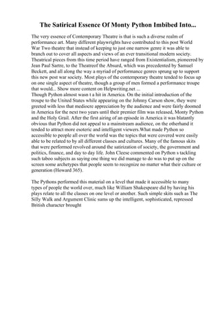 The Satirical Essence Of Monty Python Imbibed Into...
The very essence of Contemporary Theatre is that is such a diverse realm of
performance art. Many different playwrights have contributed to this post World
War Two theatre that instead of keeping to just one narrow genre it was able to
branch out to cover all aspects and views of an ever transitional modern society.
Theatrical pieces from this time period have ranged from Existentialism, pioneered by
Jean Paul Sartre, to the Theatreof the Absurd, which was precedented by Samuel
Beckett, and all along the way a myriad of performance genres sprung up to support
this new post war society. Most plays of the contemporary theatre tended to focus up
on one single aspect of theatre, though a group of men formed a performance troupe
that would... Show more content on Helpwriting.net ...
Though Python almost wasn t a hit in America. On the initial introduction of the
troupe to the United States while appearing on the Johnny Carson show, they were
greeted with less that mediocre appreciation by the audience and were fairly doomed
in America for the next two years until their premier film was released, Monty Python
and the Holy Grail. After the first airing of an episode in America it was blatantly
obvious that Python did not appeal to a mainstream audience, on the otherhand it
tended to attract more esoteric and intelligent viewers.What made Python so
accessible to people all over the world was the topics that were covered were easily
able to be related to by all different classes and cultures. Many of the famous skits
that were performed revolved around the satirization of society, the government and
politics, finance, and day to day life. John Cleese commented on Python s tackling
such taboo subjects as saying one thing we did manage to do was to put up on the
screen some archetypes that people seem to recognize no matter what their culture or
generation (Howard 365).
The Pythons performed this material on a level that made it accessible to many
types of people the world over, much like William Shakespeare did by having his
plays relate to all the classes on one level or another. Such simple skits such as The
Silly Walk and Argument Clinic sums up the intelligent, sophisticated, repressed
British character brought
 