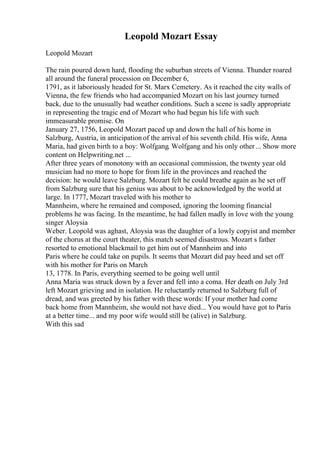 Leopold Mozart Essay
Leopold Mozart
The rain poured down hard, flooding the suburban streets of Vienna. Thunder roared
all around the funeral procession on December 6,
1791, as it laboriously headed for St. Marx Cemetery. As it reached the city walls of
Vienna, the few friends who had accompanied Mozart on his last journey turned
back, due to the unusually bad weather conditions. Such a scene is sadly appropriate
in representing the tragic end of Mozart who had begun his life with such
immeasurable promise. On
January 27, 1756, Leopold Mozart paced up and down the hall of his home in
Salzburg, Austria, in anticipation of the arrival of his seventh child. His wife, Anna
Maria, had given birth to a boy: Wolfgang. Wolfgang and his only other... Show more
content on Helpwriting.net ...
After three years of monotony with an occasional commission, the twenty year old
musician had no more to hope for from life in the provinces and reached the
decision: he would leave Salzburg. Mozart felt he could breathe again as he set off
from Salzburg sure that his genius was about to be acknowledged by the world at
large. In 1777, Mozart traveled with his mother to
Mannheim, where he remained and composed, ignoring the looming financial
problems he was facing. In the meantime, he had fallen madly in love with the young
singer Aloysia
Weber. Leopold was aghast, Aloysia was the daughter of a lowly copyist and member
of the chorus at the court theater, this match seemed disastrous. Mozart s father
resorted to emotional blackmail to get him out of Mannheim and into
Paris where he could take on pupils. It seems that Mozart did pay heed and set off
with his mother for Paris on March
13, 1778. In Paris, everything seemed to be going well until
Anna Maria was struck down by a fever and fell into a coma. Her death on July 3rd
left Mozart grieving and in isolation. He reluctantly returned to Salzburg full of
dread, and was greeted by his father with these words: If your mother had come
back home from Mannheim, she would not have died... You would have got to Paris
at a better time... and my poor wife would still be (alive) in Salzburg.
With this sad
 