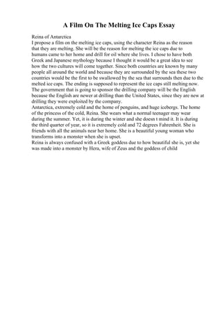 A Film On The Melting Ice Caps Essay
Reina of Antarctica
I propose a film on the melting ice caps, using the character Reina as the reason
that they are melting. She will be the reason for melting the ice caps due to
humans came to her home and drill for oil where she lives. I chose to have both
Greek and Japanese mythology because I thought it would be a great idea to see
how the two cultures will come together. Since both countries are known by many
people all around the world and because they are surrounded by the sea these two
countries would be the first to be swallowed by the sea that surrounds then due to the
melted ice caps. The ending is supposed to represent the ice caps still melting now.
The government that is going to sponsor the drilling company will be the English
because the English are newer at drilling than the United States, since they are new at
drilling they were exploited by the company.
Antarctica, extremely cold and the home of penguins, and huge icebergs. The home
of the princess of the cold, Reina. She wears what a normal teenager may wear
during the summer. Yet, it is during the winter and she doesn t mind it. It is during
the third quarter of year, so it is extremely cold and 72 degrees Fahrenheit. She is
friends with all the animals near her home. She is a beautiful young woman who
transforms into a monster when she is upset.
Reina is always confused with a Greek goddess due to how beautiful she is, yet she
was made into a monster by Hera, wife of Zeus and the goddess of child
 