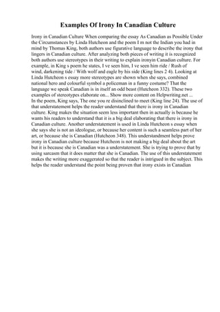 Examples Of Irony In Canadian Culture
Irony in Canadian Culture When comparing the essay As Canadian as Possible Under
the Circumstances by Linda Hutcheon and the poem I m not the Indian you had in
mind by Thomas King, both authors use figurative language to describe the irony that
lingers in Canadian culture. After analyzing both pieces of writing it is recognized
both authors use stereotypes in their writing to explain ironyin Canadian culture. For
example, in King s poem he states, I ve seen him, I ve seen him ride / Rush of
wind, darkening tide / With wolf and eagle by his side (King lines 2 4). Looking at
Linda Hutcheon s essay more stereotypes are shown when she says, combined
national hero and colourful symbol a policeman in a funny costume? That the
language we speak Canadian is in itself an odd beast (Hutcheon 332). These two
examples of stereotypes elaborate on... Show more content on Helpwriting.net ...
In the poem, King says, The one you re disinclined to meet (King line 24). The use of
that understatement helps the reader understand that there is irony in Canadian
culture. King makes the situation seem less important then in actually is because he
wants his readers to understand that it is a big deal elaborating that there is irony in
Canadian culture. Another understatement is used in Linda Hutcheon s essay when
she says she is not an ideologue, or because her content is such a seamless part of her
art, or because she is Canadian (Hutcheon 348). This understandment helps prove
irony in Canadian culture because Hutcheon is not making a big deal about the art
but it is because she is Canadian was a understatement. She is trying to prove that by
using sarcasm that it does matter that she is Canadian. The use of this understatement
makes the writing more exaggerated so that the reader is intrigued in the subject. This
helps the reader understand the point being proven that irony exists in Canadian
 