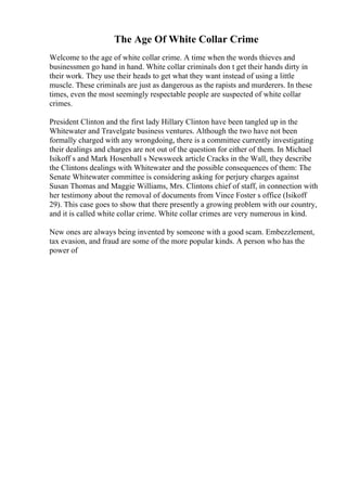 The Age Of White Collar Crime
Welcome to the age of white collar crime. A time when the words thieves and
businessmen go hand in hand. White collar criminals don t get their hands dirty in
their work. They use their heads to get what they want instead of using a little
muscle. These criminals are just as dangerous as the rapists and murderers. In these
times, even the most seemingly respectable people are suspected of white collar
crimes.
President Clinton and the first lady Hillary Clinton have been tangled up in the
Whitewater and Travelgate business ventures. Although the two have not been
formally charged with any wrongdoing, there is a committee currently investigating
their dealings and charges are not out of the question for either of them. In Michael
Isikoff s and Mark Hosenball s Newsweek article Cracks in the Wall, they describe
the Clintons dealings with Whitewater and the possible consequences of them: The
Senate Whitewater committee is considering asking for perjury charges against
Susan Thomas and Maggie Williams, Mrs. Clintons chief of staff, in connection with
her testimony about the removal of documents from Vince Foster s office (Isikoff
29). This case goes to show that there presently a growing problem with our country,
and it is called white collar crime. White collar crimes are very numerous in kind.
New ones are always being invented by someone with a good scam. Embezzlement,
tax evasion, and fraud are some of the more popular kinds. A person who has the
power of
 