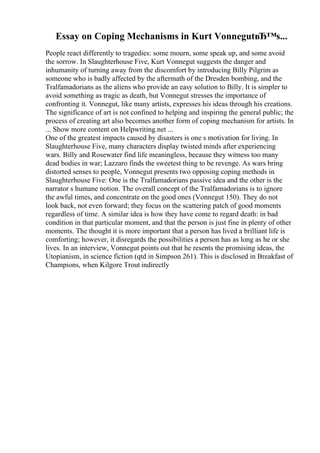 Essay on Coping Mechanisms in Kurt VonnegutвЂ™s...
People react differently to tragedies: some mourn, some speak up, and some avoid
the sorrow. In Slaughterhouse Five, Kurt Vonnegut suggests the danger and
inhumanity of turning away from the discomfort by introducing Billy Pilgrim as
someone who is badly affected by the aftermath of the Dresden bombing, and the
Tralfamadorians as the aliens who provide an easy solution to Billy. It is simpler to
avoid something as tragic as death, but Vonnegut stresses the importance of
confronting it. Vonnegut, like many artists, expresses his ideas through his creations.
The significance of art is not confined to helping and inspiring the general public; the
process of creating art also becomes another form of coping mechanism for artists. In
... Show more content on Helpwriting.net ...
One of the greatest impacts caused by disasters is one s motivation for living. In
Slaughterhouse Five, many characters display twisted minds after experiencing
wars. Billy and Rosewater find life meaningless, because they witness too many
dead bodies in war; Lazzaro finds the sweetest thing to be revenge. As wars bring
distorted senses to people, Vonnegut presents two opposing coping methods in
Slaughterhouse Five: One is the Tralfamadorians passive idea and the other is the
narrator s humane notion. The overall concept of the Tralfamadorians is to ignore
the awful times, and concentrate on the good ones (Vonnegut 150). They do not
look back, not even forward; they focus on the scattering patch of good moments
regardless of time. A similar idea is how they have come to regard death: in bad
condition in that particular moment, and that the person is just fine in plenty of other
moments. The thought it is more important that a person has lived a brilliant life is
comforting; however, it disregards the possibilities a person has as long as he or she
lives. In an interview, Vonnegut points out that he resents the promising ideas, the
Utopianism, in science fiction (qtd in Simpson 261). This is disclosed in Breakfast of
Champions, when Kilgore Trout indirectly
 
