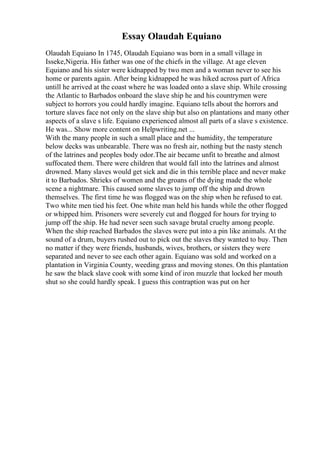 Essay Olaudah Equiano
Olaudah Equiano In 1745, Olaudah Equiano was born in a small village in
Isseke,Nigeria. His father was one of the chiefs in the village. At age eleven
Equiano and his sister were kidnapped by two men and a woman never to see his
home or parents again. After being kidnapped he was hiked across part of Africa
untill he arrived at the coast where he was loaded onto a slave ship. While crossing
the Atlantic to Barbados onboard the slave ship he and his countrymen were
subject to horrors you could hardly imagine. Equiano tells about the horrors and
torture slaves face not only on the slave ship but also on plantations and many other
aspects of a slave s life. Equiano experienced almost all parts of a slave s existence.
He was... Show more content on Helpwriting.net ...
With the many people in such a small place and the humidity, the temperature
below decks was unbearable. There was no fresh air, nothing but the nasty stench
of the latrines and peoples body odor.The air became unfit to breathe and almost
suffocated them. There were children that would fall into the latrines and almost
drowned. Many slaves would get sick and die in this terrible place and never make
it to Barbados. Shrieks of women and the groans of the dying made the whole
scene a nightmare. This caused some slaves to jump off the ship and drown
themselves. The first time he was flogged was on the ship when he refused to eat.
Two white men tied his feet. One white man held his hands while the other flogged
or whipped him. Prisoners were severely cut and flogged for hours for trying to
jump off the ship. He had never seen such savage brutal cruelty among people.
When the ship reached Barbados the slaves were put into a pin like animals. At the
sound of a drum, buyers rushed out to pick out the slaves they wanted to buy. Then
no matter if they were friends, husbands, wives, brothers, or sisters they were
separated and never to see each other again. Equiano was sold and worked on a
plantation in Virginia County, weeding grass and moving stones. On this plantation
he saw the black slave cook with some kind of iron muzzle that locked her mouth
shut so she could hardly speak. I guess this contraption was put on her
 