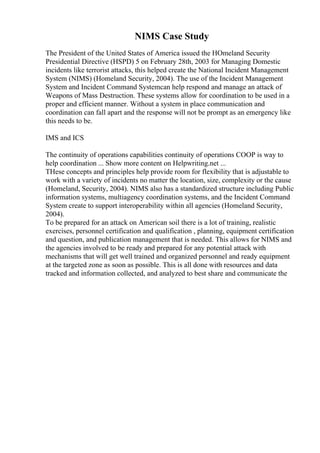 NIMS Case Study
The President of the United States of America issued the HOmeland Security
Presidential Directive (HSPD) 5 on February 28th, 2003 for Managing Domestic
incidents like terrorist attacks, this helped create the National Incident Management
System (NIMS) (Homeland Security, 2004). The use of the Incident Management
System and Incident Command Systemcan help respond and manage an attack of
Weapons of Mass Destruction. These systems allow for coordination to be used in a
proper and efficient manner. Without a system in place communication and
coordination can fall apart and the response will not be prompt as an emergency like
this needs to be.
IMS and ICS
The continuity of operations capabilities continuity of operations COOP is way to
help coordination ... Show more content on Helpwriting.net ...
THese concepts and principles help provide room for flexibility that is adjustable to
work with a variety of incidents no matter the location, size, complexity or the cause
(Homeland, Security, 2004). NIMS also has a standardized structure including Public
information systems, multiagency coordination systems, and the Incident Command
System create to support interoperability within all agencies (Homeland Security,
2004).
To be prepared for an attack on American soil there is a lot of training, realistic
exercises, personnel certification and qualification , planning, equipment certification
and question, and publication management that is needed. This allows for NIMS and
the agencies involved to be ready and prepared for any potential attack with
mechanisms that will get well trained and organized personnel and ready equipment
at the targeted zone as soon as possible. This is all done with resources and data
tracked and information collected, and analyzed to best share and communicate the
 