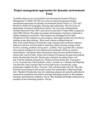 Project management approaches for dynamic environments
Essay
Available online at www.sciencedirect.com International Journal of Project
Management 27 (2009) 355 364 www.elsevier.com/locate/ijproman Project
management approaches for dynamic environments Simon Collyer a,*, Clive M.J.
Warren b a School of Geography, Planning and Architecture, The University of
Queensland, Australia b UQ Business School, The University of Queensland,
Australia Received 9 July 2007; received in revised form 19 April 2008; accepted 22
April 2008 Abstract This paper investigates the properties of projects conducted in
rapidly changing environments. These projects are challenged by the rapid
introduction of new unknowns as they progress. One might say they are more akin to
stacking worms than stacking... Show more content on Helpwriting.net ...
Pich, Loch and De Meyer [12] describe a type of project that encounters unknown
unknowns and how it is best suited to what they called a learning strategy which
involves scanning, problem solving and п¬‚exibility. They argue that this is distinct
from projects conducted in well understood environments which are suited to
instructionism , and distinct from selectionism where the most fruitful initiative is
chosen after a pool of trials. Turner and Cochran [13] espouse the goals and methods
matrix that describes four diп¬Ђerent types of project according to how well
deп¬Ѓned the methods and goals are. Projects can have poorly deп¬Ѓned goals (
п¬Ѓre ) or poorly deп¬Ѓned methods ( water ), or both ( air ). Shenhar and Wideman
[14] describe a type of project that involves high levels of uncertainty, using
technologies together for the п¬Ѓrst time. They call these high tech [14]. They also
describe a type of project that actually creates new technologies, called super high
tech . Shenhar [15] describes how low technology projects are typically performed in
construction, production and utilities, and high technology projects in the computer,
aerospace and electronics industries. He oп¬Ђers building and bridge construction as
examples of low technology projects. The key
 