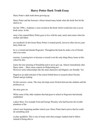 Harry Potter Dark Truth Essay
Harry Potter s dark truth about growing up
Harry Potter and the Sorcerer s Stone turned many heads when the book first hit the
shelves in
the late 1990 s. Audience s were excited at the book which would turn into a seven
book series. In the
story a boy named Harry Potter goes to live with his aunt, uncle and cousin when his
mother and father
are murdered. In this home Harry Potter is treated poorly, however after eleven years
harry finds out
he is a wizard and attends Hogwarts. Throughout the book he make a lot of friends
and even some
enemies. Learning how to become a wizard is not the only thing Harry learns at this
school he also
learns the true meaning of friendship and to never give up. Almost immediately after
Harry starts ... Show more content on Helpwriting.net ...
However some relationships like the main characters and Hagrid s are friendly. Yet
Hagrid as an adult and part of the school forbid them to research about Nicolas
Flamel and go looking
for the sorcerer s stone. The story develops more friction between the students and the
professors as
the story goes on.
While some of the older students that had gone to school at Hogwarts had already
established
a place there. For example Fred and George Weasley who had become the lovable
prankster of the
school were beginning another school year. Harry Potter had to prove that he could
do something such
as play quidditch. This is one of many rules that younger students had to fallow
instead of being able to
 