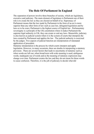 The Role Of Parliament In England
The separation of powers involve three brunches of society, which are legislature,
executive and judiciary. The main element of legislature is Parliament one of their
role is to create the law as they are elected on behalf of us. Supremacy of
Parliament means that the law made by Parliament in the form of an act is more
superior than any other form of law such as case law, delegated legislation and by
laws or to be exact, Parliament is the highest source of English law . Parliamentary
sovereignty is a principle of the UK constitution where it makes Parliament the
supreme legal authority in UK; they can create or end any laws. Meanwhile, judiciary
is also known as judicial system where it is the system of courts that interprets the
laws created by Parliament and applies the law . The judicial authority is exercised
by the judges. Two aspects of judicial function are interpretation of statuteand
application of precedent .
Statutory interpretation is the process by which courts interpret and apply
legislation. However, in many occasions, there are doubts in interpreting a statutory
provision . There are several factors that leads to uncertainty of statutory such as
when words are left out, when broad term with wide meaning is used, ambiguous
words, inadequate use of words and as the meaning of statutory expression may
change over time. Parliament creates the law and they do not mean for those words
to cause confusion. Therefore, it is the job of judiciary to decide what did
 