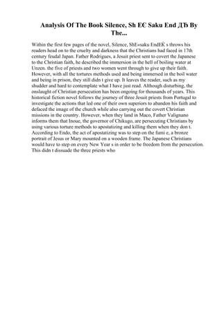 Analysis Of The Book Silence, Sh ЕЄ Saku End ДЂ By
The...
Within the first few pages of the novel, Silence, ShЕ«saku EndЕЌ s throws his
readers head on to the cruelty and darkness that the Christians had faced in 17th
century feudal Japan. Father Rodrigues, a Jesuit priest sent to covert the Japanese
to the Christian faith, he described the immersion in the hell of boiling water at
Unzen. the five of priests and two women went through to give up their faith.
However, with all the tortures methods used and being immersed in the boil water
and being in prison, they still didn t give up. It leaves the reader, such as my
shudder and hard to contemplate what I have just read. Although disturbing, the
onslaught of Christian persecution has been ongoing for thousands of years. This
historical fiction novel follows the journey of three Jesuit priests from Portugal to
investigate the actions that led one of their own superiors to abandon his faith and
defaced the image of the church while also carrying out the covert Christian
missions in the country. However, when they land in Maco, Father Valignano
informs them that Inoue, the governor of Chikugo, are persecuting Christians by
using various torture methods to apostatizing and killing them when they don t.
According to Endo, the act of apostatizing was to step on the fumi e, a bronze
portrait of Jesus or Mary mounted on a wooden frame. The Japanese Christians
would have to step on every New Year s in order to be freedom from the persecution.
This didn t dissuade the three priests who
 