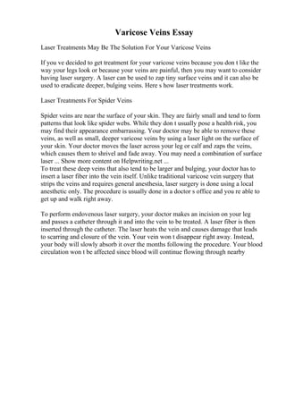Varicose Veins Essay
Laser Treatments May Be The Solution For Your Varicose Veins
If you ve decided to get treatment for your varicose veins because you don t like the
way your legs look or because your veins are painful, then you may want to consider
having laser surgery. A laser can be used to zap tiny surface veins and it can also be
used to eradicate deeper, bulging veins. Here s how laser treatments work.
Laser Treatments For Spider Veins
Spider veins are near the surface of your skin. They are fairly small and tend to form
patterns that look like spider webs. While they don t usually pose a health risk, you
may find their appearance embarrassing. Your doctor may be able to remove these
veins, as well as small, deeper varicose veins by using a laser light on the surface of
your skin. Your doctor moves the laser across your leg or calf and zaps the veins,
which causes them to shrivel and fade away. You may need a combination of surface
laser ... Show more content on Helpwriting.net ...
To treat these deep veins that also tend to be larger and bulging, your doctor has to
insert a laser fiber into the vein itself. Unlike traditional varicose vein surgery that
strips the veins and requires general anesthesia, laser surgery is done using a local
anesthetic only. The procedure is usually done in a doctor s office and you re able to
get up and walk right away.
To perform endovenous laser surgery, your doctor makes an incision on your leg
and passes a catheter through it and into the vein to be treated. A laser fiber is then
inserted through the catheter. The laser heats the vein and causes damage that leads
to scarring and closure of the vein. Your vein won t disappear right away. Instead,
your body will slowly absorb it over the months following the procedure. Your blood
circulation won t be affected since blood will continue flowing through nearby
 