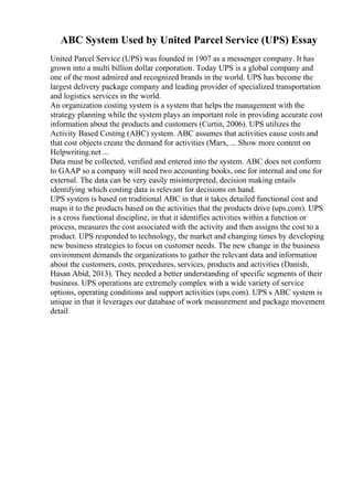 ABC System Used by United Parcel Service (UPS) Essay
United Parcel Service (UPS) was founded in 1907 as a messenger company. It has
grown into a multi billion dollar corporation. Today UPS is a global company and
one of the most admired and recognized brands in the world. UPS has become the
largest delivery package company and leading provider of specialized transportation
and logistics services in the world.
An organization costing system is a system that helps the management with the
strategy planning while the system plays an important role in providing accurate cost
information about the products and customers (Curtin, 2006). UPS utilizes the
Activity Based Costing (ABC) system. ABC assumes that activities cause costs and
that cost objects create the demand for activities (Marx, ... Show more content on
Helpwriting.net ...
Data must be collected, verified and entered into the system. ABC does not conform
to GAAP so a company will need two accounting books, one for internal and one for
external. The data can be very easily misinterpreted, decision making entails
identifying which costing data is relevant for decisions on hand.
UPS system is based on traditional ABC in that it takes detailed functional cost and
maps it to the products based on the activities that the products drive (ups.com). UPS
is a cross functional discipline, in that it identifies activities within a function or
process, measures the cost associated with the activity and then assigns the cost to a
product. UPS responded to technology, the market and changing times by developing
new business strategies to focus on customer needs. The new change in the business
environment demands the organizations to gather the relevant data and information
about the customers, costs, procedures, services, products and activities (Danish,
Hasan Abid, 2013). They needed a better understanding of specific segments of their
business. UPS operations are extremely complex with a wide variety of service
options, operating conditions and support activities (ups.com). UPS s ABC system is
unique in that it leverages our database of work measurement and package movement
detail
 