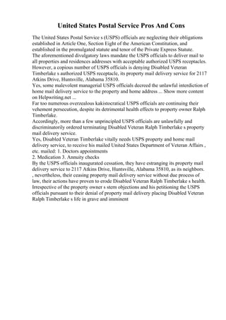 United States Postal Service Pros And Cons
The United States Postal Service s (USPS) officials are neglecting their obligations
established in Article One, Section Eight of the American Constitution, and
established in the promulgated statute and tenor of the Private Express Statute.
The aforementioned divulgatory laws mandate the USPS officials to deliver mail to
all properties and residences addresses with acceptable authorized USPS receptacles.
However, a copious number of USPS officials is denying Disabled Veteran
Timberlake s authorized USPS receptacle, its property mail delivery service for 2117
Atkins Drive, Huntsville, Alabama 35810.
Yes, some malevolent managerial USPS officials decreed the unlawful interdiction of
home mail delivery service to the property and home address ... Show more content
on Helpwriting.net ...
Far too numerous overzealous kakistocratical USPS officials are continuing their
vehement persecution, despite its detrimental health effects to property owner Ralph
Timberlake.
Accordingly, more than a few unprincipled USPS officials are unlawfully and
discriminatorily ordered terminating Disabled Veteran Ralph Timberlake s property
mail delivery service.
Yes, Disabled Veteran Timberlake vitally needs USPS property and home mail
delivery service, to receive his mailed United States Department of Veteran Affairs ,
etc. mailed: 1. Doctors appointments
2. Medication 3. Annuity checks
By the USPS officials inaugurated cessation, they have estranging its property mail
delivery service to 2117 Atkins Drive, Huntsville, Alabama 35810, as its neighbors.
, nevertheless, their ceasing property mail delivery service without due process of
law, their actions have proven to erode Disabled Veteran Ralph Timberlake s health.
Irrespective of the property owner s stern objections and his petitioning the USPS
officials pursuant to their denial of property mail delivery placing Disabled Veteran
Ralph Timberlake s life in grave and imminent
 
