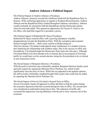 Andrew Johnson s Political Impact
The Political Impact of Andrew Johnson s Presidency
Andrew Johnson s leniency towards the rebellious South left the Republican Party in
disarray. With conflicting approaches in regards to Southern Reconstruction, Andrew
Johnson and the Republican Party clashed throughout Johnson s presidency. Johnson
would eventually be rejected by both the Republican and the Democratic parties
when his term had ended. This opened an opportunity for Ulysses S. Grant to run
for office, who had little regard for a president s power.
The Political Impact of Rutherford B. Hayes Presidency
Rutherford B. Hayes entered office with a growing abundance of public
disappointment towards the Republican Party. With the corruption and economic
failures brought forth by ... Show more content on Helpwriting.net ...
After his election, Cleveland would appoint many Southerners to a number of posts,
thus furthering his relationship with southern states. Due to his success in office and
his publicity, Cleveland brought the Democratic Party back into relevancy. Although
Cleveland failed in his first attempt to be re elected, due to his proposal of lowering
tariffs, he would later win his second election, being the first president to be re elected
in non consecutive terms.
The Social Impact of Benjamin Harrison s Presidency
With the push to transition into a bimetallic standard, Benjamin Harrison finally acted
upon this request by signing the Sherman Silver Purchase Act, which would
significantly raise the price of silver. While this act appealed to the popular opinion,
the shift towards a bimetallic standard brought forth a panic that could only be ended
by repealing the Sherman Silver Purchase Act.
The Social Impact of Grover Cleveland s Second Term in Office
Grover Cleveland s hands off approach in office did little to help the nation during
the economic depression that had occurred during his time in office. His second term
was considered an underachievement due to this. The reduction of tariffs only
worsened this depression, leaving Mckinley with the job to force America out of this
economic
 
