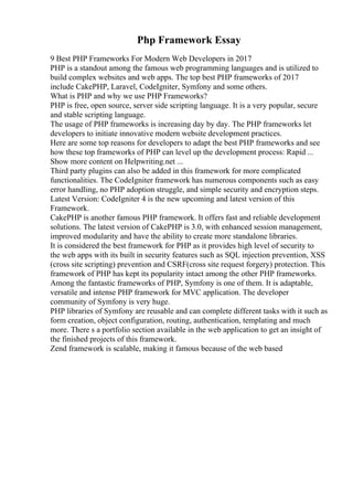 Php Framework Essay
9 Best PHP Frameworks For Modern Web Developers in 2017
PHP is a standout among the famous web programming languages and is utilized to
build complex websites and web apps. The top best PHP frameworks of 2017
include CakePHP, Laravel, CodeIgniter, Symfony and some others.
What is PHP and why we use PHP Frameworks?
PHP is free, open source, server side scripting language. It is a very popular, secure
and stable scripting language.
The usage of PHP frameworks is increasing day by day. The PHP frameworks let
developers to initiate innovative modern website development practices.
Here are some top reasons for developers to adapt the best PHP frameworks and see
how these top frameworks of PHP can level up the development process: Rapid ...
Show more content on Helpwriting.net ...
Third party plugins can also be added in this framework for more complicated
functionalities. The CodeIgniter framework has numerous components such as easy
error handling, no PHP adoption struggle, and simple security and encryption steps.
Latest Version: CodeIgniter 4 is the new upcoming and latest version of this
Framework.
CakePHP is another famous PHP framework. It offers fast and reliable development
solutions. The latest version of CakePHP is 3.0, with enhanced session management,
improved modularity and have the ability to create more standalone libraries.
It is considered the best framework for PHP as it provides high level of security to
the web apps with its built in security features such as SQL injection prevention, XSS
(cross site scripting) prevention and CSRF(cross site request forgery) protection. This
framework of PHP has kept its popularity intact among the other PHP frameworks.
Among the fantastic frameworks of PHP, Symfony is one of them. It is adaptable,
versatile and intense PHP framework for MVC application. The developer
community of Symfony is very huge.
PHP libraries of Symfony are reusable and can complete different tasks with it such as
form creation, object configuration, routing, authentication, templating and much
more. There s a portfolio section available in the web application to get an insight of
the finished projects of this framework.
Zend framework is scalable, making it famous because of the web based
 