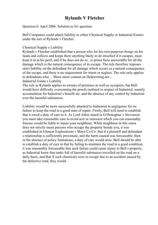 Rylands V Fletcher
Question 6, April 2006: Solution to fe1 question
Bell Computers could attach liability to either Chemical Supply or Industrial Estates
under the tort of Rylands v Fletcher.
Chemical Supply s Liability
Rylands v Fletcher established that a person who for his own purposes brings on his
lands and collects and keeps there anything likely to do mischief if it escapes, must
keep it in at his peril, and if he does not do so , is prima facie answerable for all the
damage which is the natural consequence of its escape. The rule therefore imposes
strict liability on the defendant for all damage which occurs as a natural consequence
of the escape, and there is no requirement for intent or neglect. The rule only applies
to defendants who ... Show more content on Helpwriting.net ...
Industrial Estate s Liability
The rule in Rylands applies to owners of premises as well as occupiers, but Bell
would have difficulty overcoming the proofs outlined in respect of Industrial, namely
accumulation for Industrial s benefit etc. and the absence of any control by Industrial
over the harmful substances.
Liability would be more successfully attached to Industrial in negligence for its
failure to keep the road in a good state of repair. Firstly, Bell will need to establish
that it owed a duty of care to it. As Lord Atkin stated in O Donoghue v Stevenson
you must take reasonable care to avoid acts or omission which you can reasonably
foresee would be liable to injure your neighbour. While neighbour in this sense
does not strictly mean persons who occupy the property beside you, it was
established in Glencar Explorations v Mayo Co.Co. that if a plaintiff and defendant
s relationship is sufficiently proximate, and the harm caused was foreseeable, then
in the absence of policy limitations, a duty of care would arise. Bell should be able
to establish a duty of care in that by failing to maintain the road in a good condition,
it was reasonably foreseeable that such failure could cause injury to Bell s property,
as Industrial knew that tanks full of harmful substances travelled on the road on a
daily basis, and that if such chemicals were to escape due to an accident caused by
the defective road, they would
 