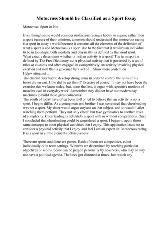 Motocross Should be Classified as a Sport Essay
Motocross: Sport or Not
Even though some would consider motocross racing a hobby or a game rather then
a sport because of their opinions, a person should understand that motocross racing
is a sport in today s world because it contains all the elements of the definition of
what a sport is and Motocross is a sport due to the fact that it requires an individual
to be in top shape, both mentally and physically as defined by the word sport.
What exactly determines whether or not an activity is a sport? The term sport is
defined by The Free Dictionary as: A physical activity that is governed by a set of
rules or customs and often engaged in competitively, an activity involving physical
exertion and skill that is governed by a set of ... Show more content on
Helpwriting.net ...
The chariot rider had to develop strong arms in order to control the reins of his
horse drawn cart. How did he get them? Exercise of course! It may not have been the
exercise that we know today, but, none the less, it began with repetitive motions of
muscles used in everyday work. Remember they did not have our modern day
machines to build those great coliseums.
The youth of today have often been told or led to believe that an activity is not a
sport. I beg to differ. As a young man and brother I was convinced that cheerleading
was not a sport. My sister would argue anyone on that subject, and so would I after
watching them perform. They not only cheer, but take gymnastics to another level
of complexity. Cheerleading is definitely a sport with or without competitions. Once
I concluded that cheerleading could be considered a sport, I began to apply those
same concepts to other physical activities that I enjoy. This application leads me to
consider a physical activity that I enjoy and feel I am an expert on; Motocross racing.
It is a sport in all the elements defined above.
There are sports and there are games. Both of them are competitive, either
individually or in team settings. Winners are determined by reaching particular
objectives or scores. Some can be judged personally by observers, who may or may
not have a political agenda. The lines get distorted at times. Just watch any
 