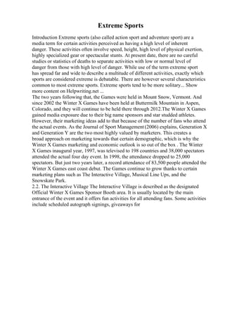 Extreme Sports
Introduction Extreme sports (also called action sport and adventure sport) are a
media term for certain activities perceived as having a high level of inherent
danger. These activities often involve speed, height, high level of physical exertion,
highly specialized gear or spectacular stunts. At present date, there are no careful
studies or statistics of deaths to separate activities with low or normal level of
danger from those with high level of danger. While use of the term extreme sport
has spread far and wide to describe a multitude of different activities, exactly which
sports are considered extreme is debatable. There are however several characteristics
common to most extreme sports. Extreme sports tend to be more solitary... Show
more content on Helpwriting.net ...
The two years following that, the Games were held in Mount Snow, Vermont. And
since 2002 the Winter X Games have been held at Buttermilk Mountain in Aspen,
Colorado, and they will continue to be held there through 2012.The Winter X Games
gained media exposure due to their big name sponsors and star studded athletes.
However, their marketing ideas add to that because of the number of fans who attend
the actual events. As the Journal of Sport Management (2006) explains, Generation X
and Generation Y are the two most highly valued by marketers. This creates a
broad approach on marketing towards that certain demographic, which is why the
Winter X Games marketing and economic outlook is so out of the box . The Winter
X Games inaugural year, 1997, was televised to 198 countries and 38,000 spectators
attended the actual four day event. In 1998, the attendance dropped to 25,000
spectators. But just two years later, a record attendance of 83,500 people attended the
Winter X Games east coast debut. The Games continue to grow thanks to certain
marketing plans such as The Interactive Village, Musical Line Ups, and the
Snowskate Park.
2.2. The Interactive Village The Interactive Village is described as the designated
Official Winter X Games Sponsor Booth area. It is usually located by the main
entrance of the event and it offers fun activities for all attending fans. Some activities
include scheduled autograph signings, giveaways for
 