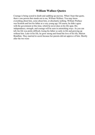 William Wallace Quotes
Courage is being scared to death and saddling up anyway. When I hear that quote,
there s one person that stands out to me, William Wallace. You may know
everything about him, some about him, or absolutely nothing. William Wallace
was Scottish and lost his father at a very young age. Of course, he didn t agree
with the government at this time, which he never does in his life span. His
independence, strength, and courage will be seen in astonishing ways. As you can
tell, his life was pretty difficult, losing his father so early in life and growing up
without him. Later in his life, he grew strong and found the love of his life, Marion
Braidfute. They married in secret because her parents did not approve of him. Shortly
after the two were
 