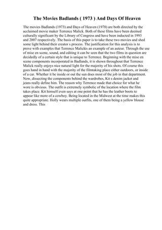 The Movies Badlands ( 1973 ) And Days Of Heaven
The movies Badlands (1973) and Days of Heaven (1978) are both directed by the
acclaimed movie maker Terrence Malick. Both of these films have been deemed
culturally significant by the Library of Congress and have been inducted in 1993
and 2007 respectively. The basis of this paper is to take these two movies and shed
some light behind their creator s process. The justification for this analysis is to
prove with examples that Terrence Malickis an example of an auteur. Through the use
of mise en scene, sound, and editing it can be seen that the two films in question are
decidedly of a certain style that is unique to Terrence. Beginning with the mise en
scene components incorporated in Badlands, it is shown throughout that Terrence
Malick really enjoys nice natural light for the majority of his shots. Of course this
goes hand in hand with the majority of the filmtaking place either outdoors, or inside
of a car. Whether it be inside or out the sun does most of the job in that department.
Now, dissecting the components behind the wardrobes, Kit s denim jacket and
jeans really define him. The reason why Terrence made that choice for what he
wore is obvious. The outfit is extremely symbolic of the location where the film
takes place. Kit himself even says at one point that he has the leather boots to
appear like more of a cowboy. Being located in the Midwest at the time makes this
quite appropriate. Holly wears multiple outfits, one of them being a yellow blouse
and dress. This
 