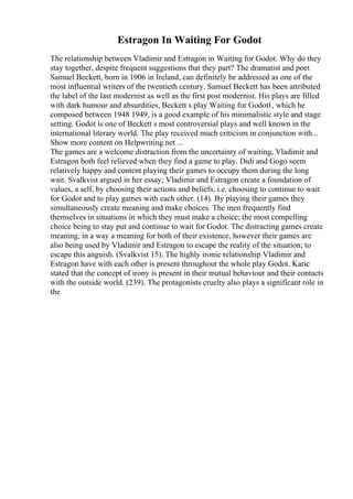 Estragon In Waiting For Godot
The relationship between Vladimir and Estragon in Waiting for Godot. Why do they
stay together, despite frequent suggestions that they part? The dramatist and poet
Samuel Beckett, born in 1906 in Ireland, can definitely be addressed as one of the
most influential writers of the twentieth century. Samuel Beckett has been attributed
the label of the last modernist as well as the first post modernist. His plays are filled
with dark humour and absurdities, Beckett s play Waiting for Godot1, which he
composed between 1948 1949, is a good example of his minimalistic style and stage
setting. Godot is one of Beckett s most controversial plays and well known in the
international literary world. The play received much criticism in conjunction with...
Show more content on Helpwriting.net ...
The games are a welcome distraction from the uncertainty of waiting, Vladimir and
Estragon both feel relieved when they find a game to play. Didi and Gogo seem
relatively happy and content playing their games to occupy them during the long
wait. Svalkvist argued in her essay; Vladimir and Estragon create a foundation of
values, a self, by choosing their actions and beliefs, i.e. choosing to continue to wait
for Godot and to play games with each other. (14). By playing their games they
simultaneously create meaning and make choices. The men frequently find
themselves in situations in which they must make a choice; the most compelling
choice being to stay put and continue to wait for Godot. The distracting games create
meaning, in a way a meaning for both of their existence, however their games are
also being used by Vladimir and Estragon to escape the reality of the situation; to
escape this anguish. (Svalkvist 15). The highly ironic relationship Vladimir and
Estragon have with each other is present throughout the whole play Godot. Karic
stated that the concept of irony is present in their mutual behaviour and their contacts
with the outside world. (239). The protagonists cruelty also plays a significant role in
the
 