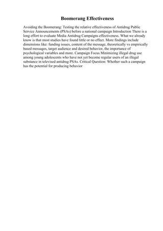 Boomerang Effectiveness
Avoiding the Boomerang: Testing the relative effectiveness of Antidrug Public
Service Announcements (PSAs) before a national campaign Introduction There is a
long effort to evaluate Media Antidrug Campaigns effectiveness. What we already
know is that most studies have found little or no effect. More findings include
dimensions like: funding issues, content of the message, theoretically vs empirically
based messages, target audience and desired behavior, the importance of
psychological variables and more. Campaign Focus Minimizing illegal drug use
among young adolescents who have not yet become regular users of an illegal
substance in televised antidrug PSAs. Critical Question: Whether such a campaign
has the potential for producing behavior
 