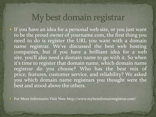 If you have an idea for a personal web site, or you just want
to be the proud owner of yourname.com, the first thing you
need to do is register the URL you want with a domain
name registrar. We've discussed the best web hosting
companies, but if you have a brilliant idea for a web
site, you'll also need a domain name to go with it. So when
it's time to register that domain name, which domain name
registrar do you choose? Who has the best mix of
price, features, customer service, and reliability? We asked
you which domain name registrars you thought were the
best and stood above the others.
 For More Informatin Visit Now http://www.mybestdomainregistrar.com/
 