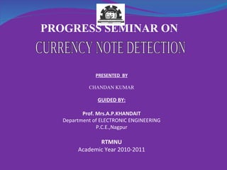 CURRENCY NOTE DETECTION PROGRESS SEMINAR ON  PRESENTED  BY CHANDAN KUMAR GUIDED BY: Prof. Mrs.A.P.KHANDAIT Department of ELECTRONIC ENGINEERING P.C.E.,Nagpur RTMNU Academic Year 2010-2011 