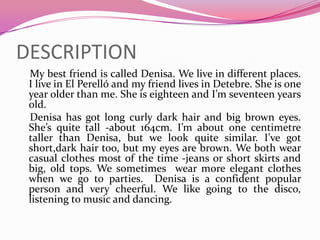 DESCRIPTION My bestfriendiscalledDenisa. Welive in different places. I live in El Perelló and my friendlives in Detebre. Sheisoneyearolderthan me. Sheiseighteen and I’mseventeenyearsold.Denisa has gotlongcurlydarkhair and bigbrowneyes. She’s quite tall -about 164cm. I’maboutonecentimetre taller thanDenisa, butwe look quite similar. I’vegotshort,darkhairtoo, but my eyes are brown. Webothwear casual clothesmost of the time -jeans or short skirts and big, old tops. Wesometimeswear more elegantclotheswhenwegotoparties. Denisais a confident popular personand verycheerful. Welikegoingtothe disco, listeningtomusic and dancing.