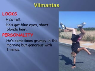 VilmantasLOOKS   He’s tall.   He’s got blue eyes, short blonde hair…PERSONALITY He’s sometimes grumpy in the morning but generous with friends.