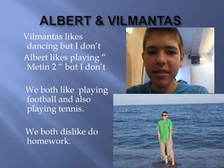 ALBERT & VILMANTASVilmantas likes dancing but I don’t    Albert likes playing “ Metin 2 “ but I don’t     We both like  playing football and also playing tennis.    We both dislike do homework.