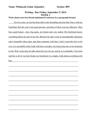 Name: Wilmayda Galan Alejandro Section: B95 
Writing: Due Friday, September 5, 2014 
WEEK 1 
Write about your best friend (minimum 8 sentences in a paragraph format) 
For two years, no one has been able to the friendship and trust that I have with my 
boyfriend. But this year I met great persons, and three of them won my affection. They 
have good humor , have big goals, are honest and very united. My boyfriend knows 
everything about me and of my life. Between he and I exist an incomparable chemistry 
and is beautiful when enjoy and share moments with him. I don’t want this love to be 
over. It is incredible when I talk with him everydays. He always has one or two histories 
to tell. Well, some days he talks about his love for me, and he is so adorable. I love him 
and this is all of my best friend, my boyfriend. It is simple, I talk about everything with 
him. 
