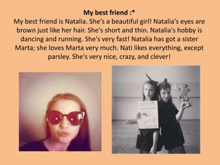 My best friend :*
My best friend is Natalia. She's a beautiful girl! Natalia's eyes are
brown just like her hair. She's short and thin. Natalia's hobby is
dancing and running. She's very fast! Natalia has got a sister
Marta; she loves Marta very much. Nati likes everything, except
parsley. She's very nice, crazy, and clever!
 