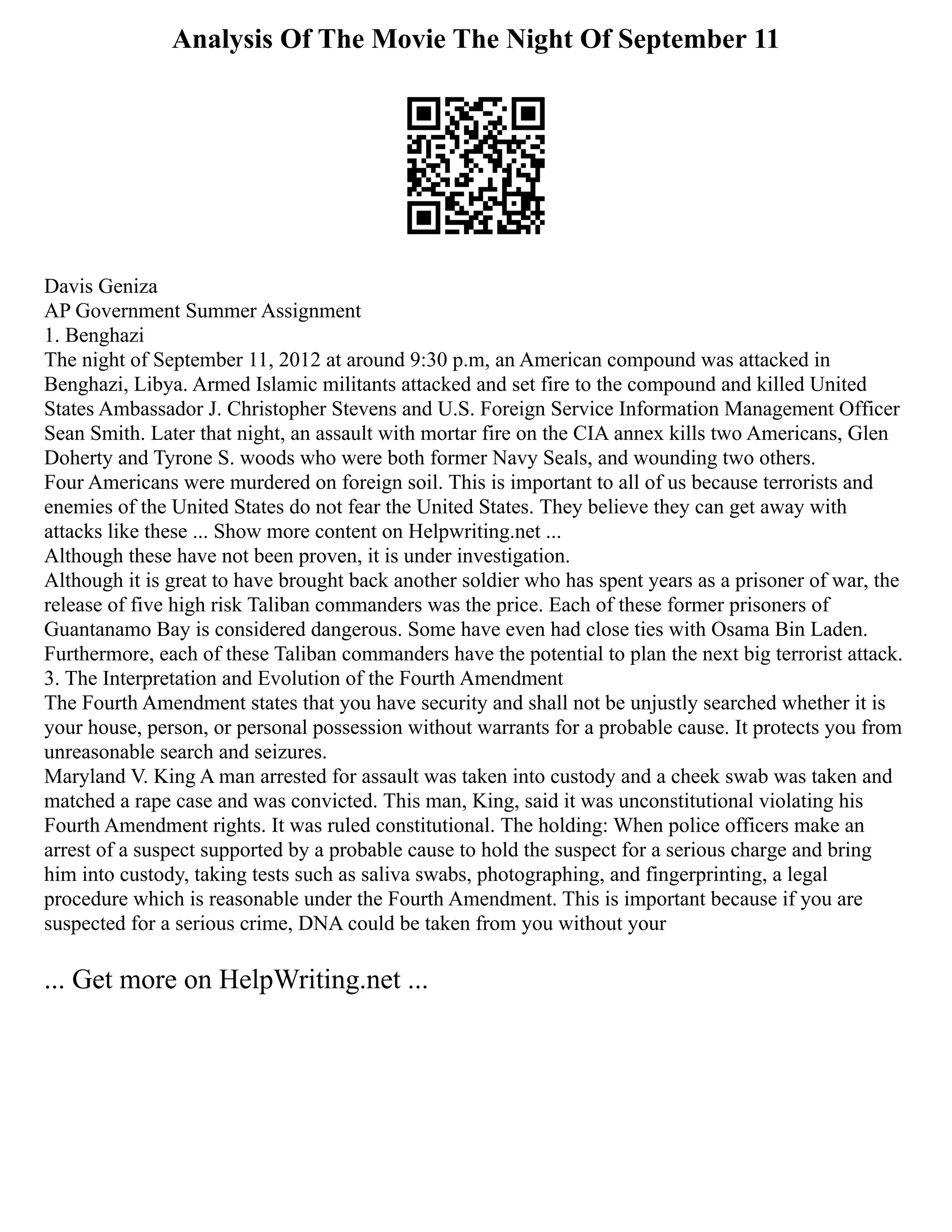 Analysis Of The Movie The Night Of September 11
Davis Geniza
AP Government Summer Assignment
1. Benghazi
The night of September 11, 2012 at around 9:30 p.m, an American compound was attacked in
Benghazi, Libya. Armed Islamic militants attacked and set fire to the compound and killed United
States Ambassador J. Christopher Stevens and U.S. Foreign Service Information Management Officer
Sean Smith. Later that night, an assault with mortar fire on the CIA annex kills two Americans, Glen
Doherty and Tyrone S. woods who were both former Navy Seals, and wounding two others.
Four Americans were murdered on foreign soil. This is important to all of us because terrorists and
enemies of the United States do not fear the United States. They believe they can get away with
attacks like these ... Show more content on Helpwriting.net ...
Although these have not been proven, it is under investigation.
Although it is great to have brought back another soldier who has spent years as a prisoner of war, the
release of five high risk Taliban commanders was the price. Each of these former prisoners of
Guantanamo Bay is considered dangerous. Some have even had close ties with Osama Bin Laden.
Furthermore, each of these Taliban commanders have the potential to plan the next big terrorist attack.
3. The Interpretation and Evolution of the Fourth Amendment
The Fourth Amendment states that you have security and shall not be unjustly searched whether it is
your house, person, or personal possession without warrants for a probable cause. It protects you from
unreasonable search and seizures.
Maryland V. King A man arrested for assault was taken into custody and a cheek swab was taken and
matched a rape case and was convicted. This man, King, said it was unconstitutional violating his
Fourth Amendment rights. It was ruled constitutional. The holding: When police officers make an
arrest of a suspect supported by a probable cause to hold the suspect for a serious charge and bring
him into custody, taking tests such as saliva swabs, photographing, and fingerprinting, a legal
procedure which is reasonable under the Fourth Amendment. This is important because if you are
suspected for a serious crime, DNA could be taken from you without your
... Get more on HelpWriting.net ...
 