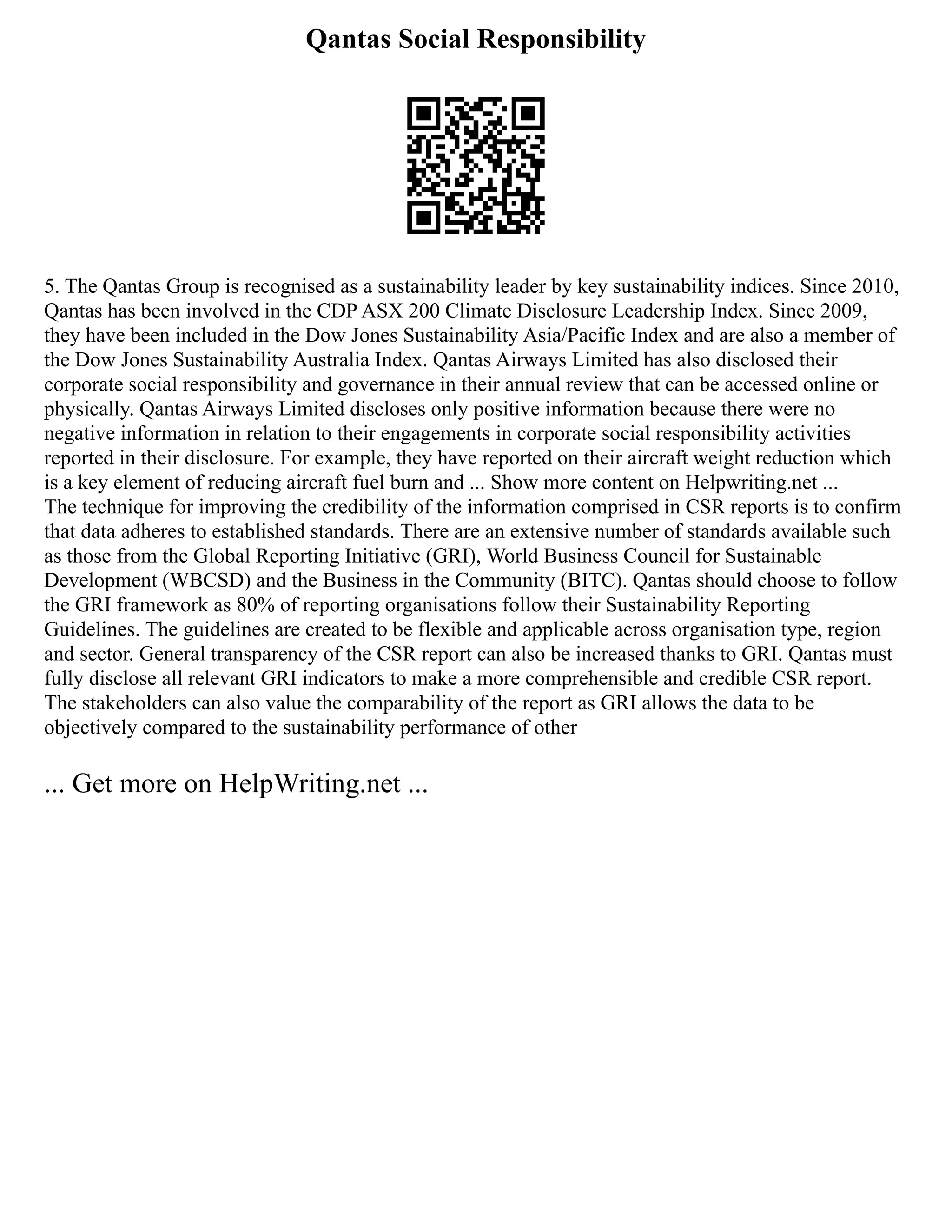 Qantas Social Responsibility
5. The Qantas Group is recognised as a sustainability leader by key sustainability indices. Since 2010,
Qantas has been involved in the CDP ASX 200 Climate Disclosure Leadership Index. Since 2009,
they have been included in the Dow Jones Sustainability Asia/Pacific Index and are also a member of
the Dow Jones Sustainability Australia Index. Qantas Airways Limited has also disclosed their
corporate social responsibility and governance in their annual review that can be accessed online or
physically. Qantas Airways Limited discloses only positive information because there were no
negative information in relation to their engagements in corporate social responsibility activities
reported in their disclosure. For example, they have reported on their aircraft weight reduction which
is a key element of reducing aircraft fuel burn and ... Show more content on Helpwriting.net ...
The technique for improving the credibility of the information comprised in CSR reports is to confirm
that data adheres to established standards. There are an extensive number of standards available such
as those from the Global Reporting Initiative (GRI), World Business Council for Sustainable
Development (WBCSD) and the Business in the Community (BITC). Qantas should choose to follow
the GRI framework as 80% of reporting organisations follow their Sustainability Reporting
Guidelines. The guidelines are created to be flexible and applicable across organisation type, region
and sector. General transparency of the CSR report can also be increased thanks to GRI. Qantas must
fully disclose all relevant GRI indicators to make a more comprehensible and credible CSR report.
The stakeholders can also value the comparability of the report as GRI allows the data to be
objectively compared to the sustainability performance of other
... Get more on HelpWriting.net ...
 