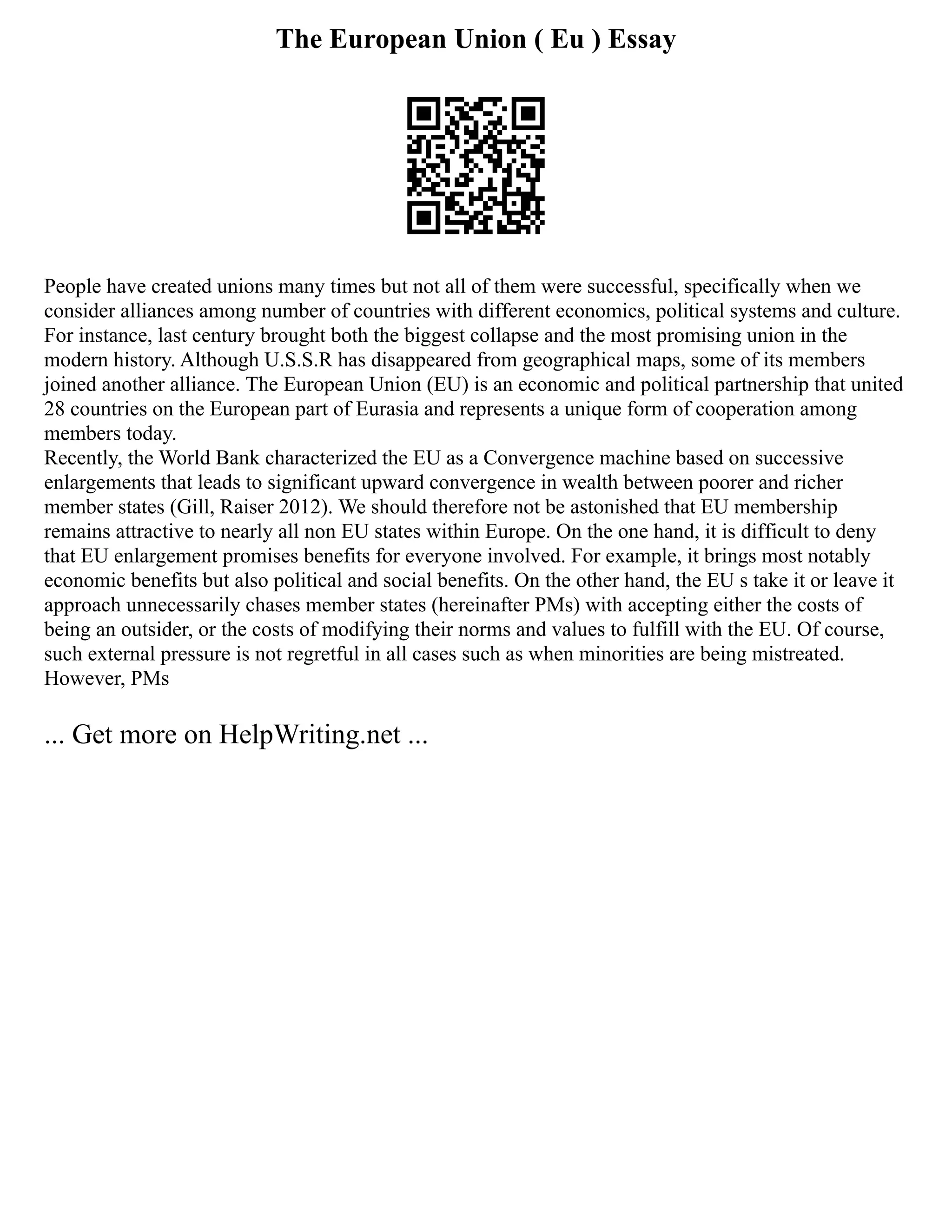 The European Union ( Eu ) Essay
People have created unions many times but not all of them were successful, specifically when we
consider alliances among number of countries with different economics, political systems and culture.
For instance, last century brought both the biggest collapse and the most promising union in the
modern history. Although U.S.S.R has disappeared from geographical maps, some of its members
joined another alliance. The European Union (EU) is an economic and political partnership that united
28 countries on the European part of Eurasia and represents a unique form of cooperation among
members today.
Recently, the World Bank characterized the EU as a Convergence machine based on successive
enlargements that leads to significant upward convergence in wealth between poorer and richer
member states (Gill, Raiser 2012). We should therefore not be astonished that EU membership
remains attractive to nearly all non EU states within Europe. On the one hand, it is difficult to deny
that EU enlargement promises benefits for everyone involved. For example, it brings most notably
economic benefits but also political and social benefits. On the other hand, the EU s take it or leave it
approach unnecessarily chases member states (hereinafter PMs) with accepting either the costs of
being an outsider, or the costs of modifying their norms and values to fulfill with the EU. Of course,
such external pressure is not regretful in all cases such as when minorities are being mistreated.
However, PMs
... Get more on HelpWriting.net ...
 