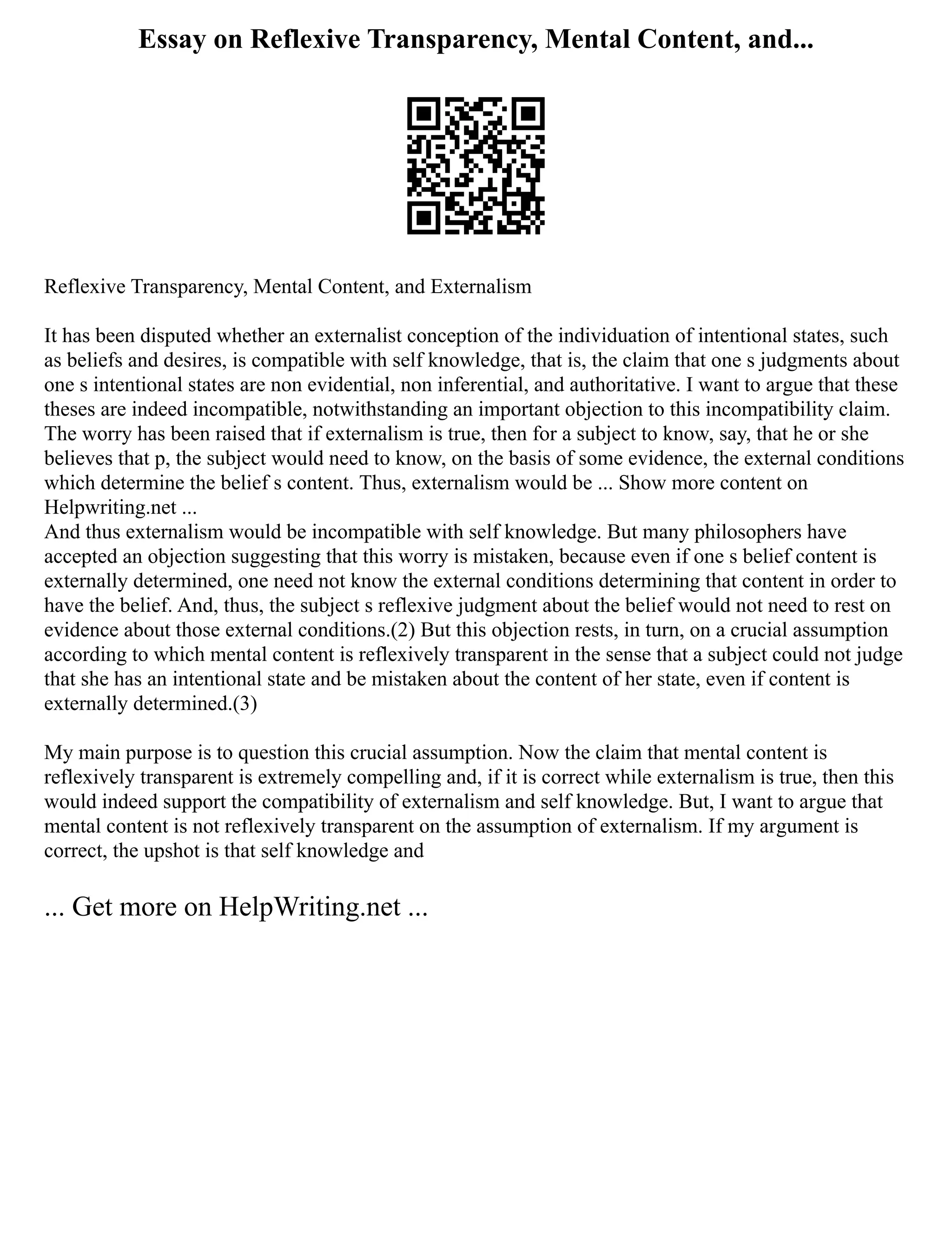 Essay on Reflexive Transparency, Mental Content, and...
Reflexive Transparency, Mental Content, and Externalism
It has been disputed whether an externalist conception of the individuation of intentional states, such
as beliefs and desires, is compatible with self knowledge, that is, the claim that one s judgments about
one s intentional states are non evidential, non inferential, and authoritative. I want to argue that these
theses are indeed incompatible, notwithstanding an important objection to this incompatibility claim.
The worry has been raised that if externalism is true, then for a subject to know, say, that he or she
believes that p, the subject would need to know, on the basis of some evidence, the external conditions
which determine the belief s content. Thus, externalism would be ... Show more content on
Helpwriting.net ...
And thus externalism would be incompatible with self knowledge. But many philosophers have
accepted an objection suggesting that this worry is mistaken, because even if one s belief content is
externally determined, one need not know the external conditions determining that content in order to
have the belief. And, thus, the subject s reflexive judgment about the belief would not need to rest on
evidence about those external conditions.(2) But this objection rests, in turn, on a crucial assumption
according to which mental content is reflexively transparent in the sense that a subject could not judge
that she has an intentional state and be mistaken about the content of her state, even if content is
externally determined.(3)
My main purpose is to question this crucial assumption. Now the claim that mental content is
reflexively transparent is extremely compelling and, if it is correct while externalism is true, then this
would indeed support the compatibility of externalism and self knowledge. But, I want to argue that
mental content is not reflexively transparent on the assumption of externalism. If my argument is
correct, the upshot is that self knowledge and
... Get more on HelpWriting.net ...
 