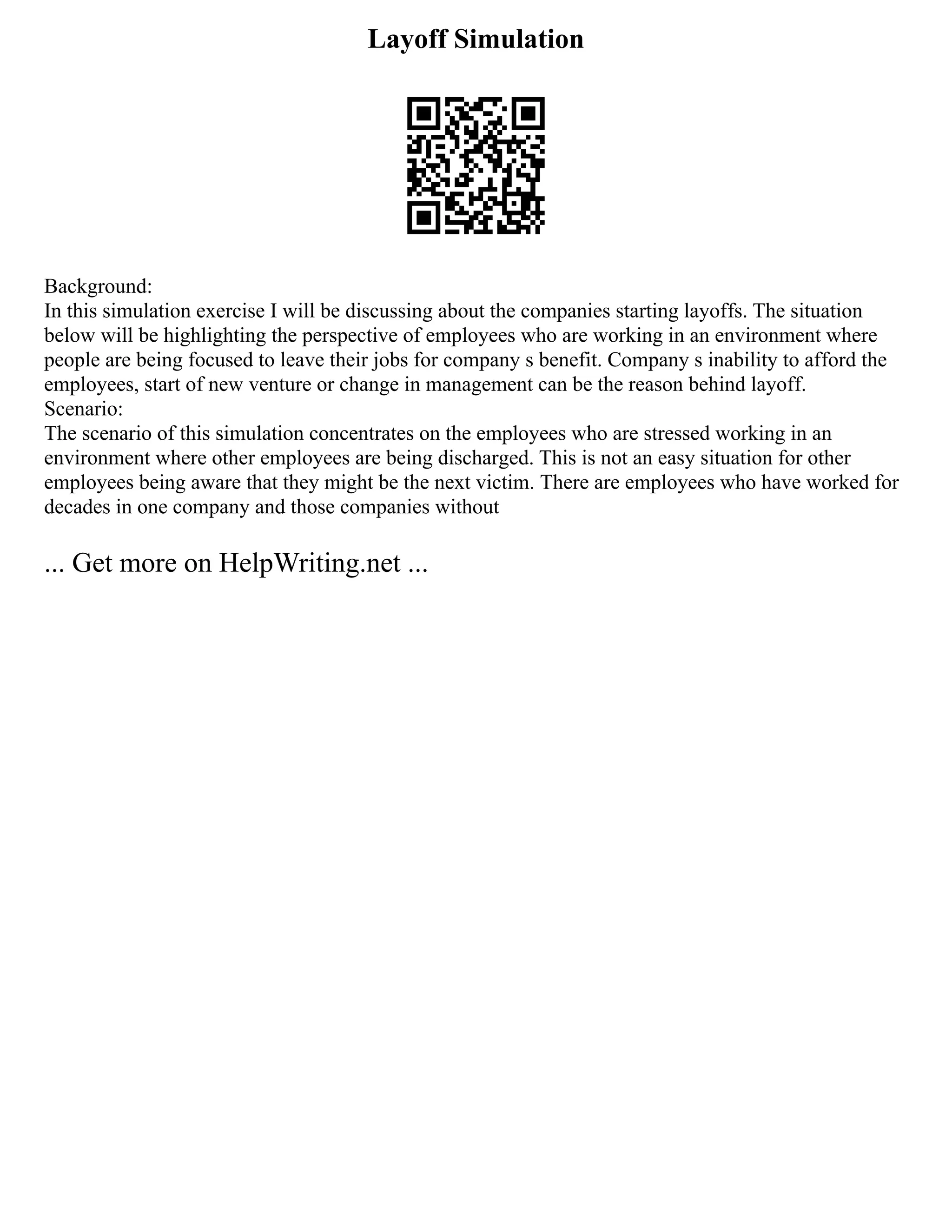 Layoff Simulation
Background:
In this simulation exercise I will be discussing about the companies starting layoffs. The situation
below will be highlighting the perspective of employees who are working in an environment where
people are being focused to leave their jobs for company s benefit. Company s inability to afford the
employees, start of new venture or change in management can be the reason behind layoff.
Scenario:
The scenario of this simulation concentrates on the employees who are stressed working in an
environment where other employees are being discharged. This is not an easy situation for other
employees being aware that they might be the next victim. There are employees who have worked for
decades in one company and those companies without
... Get more on HelpWriting.net ...
 