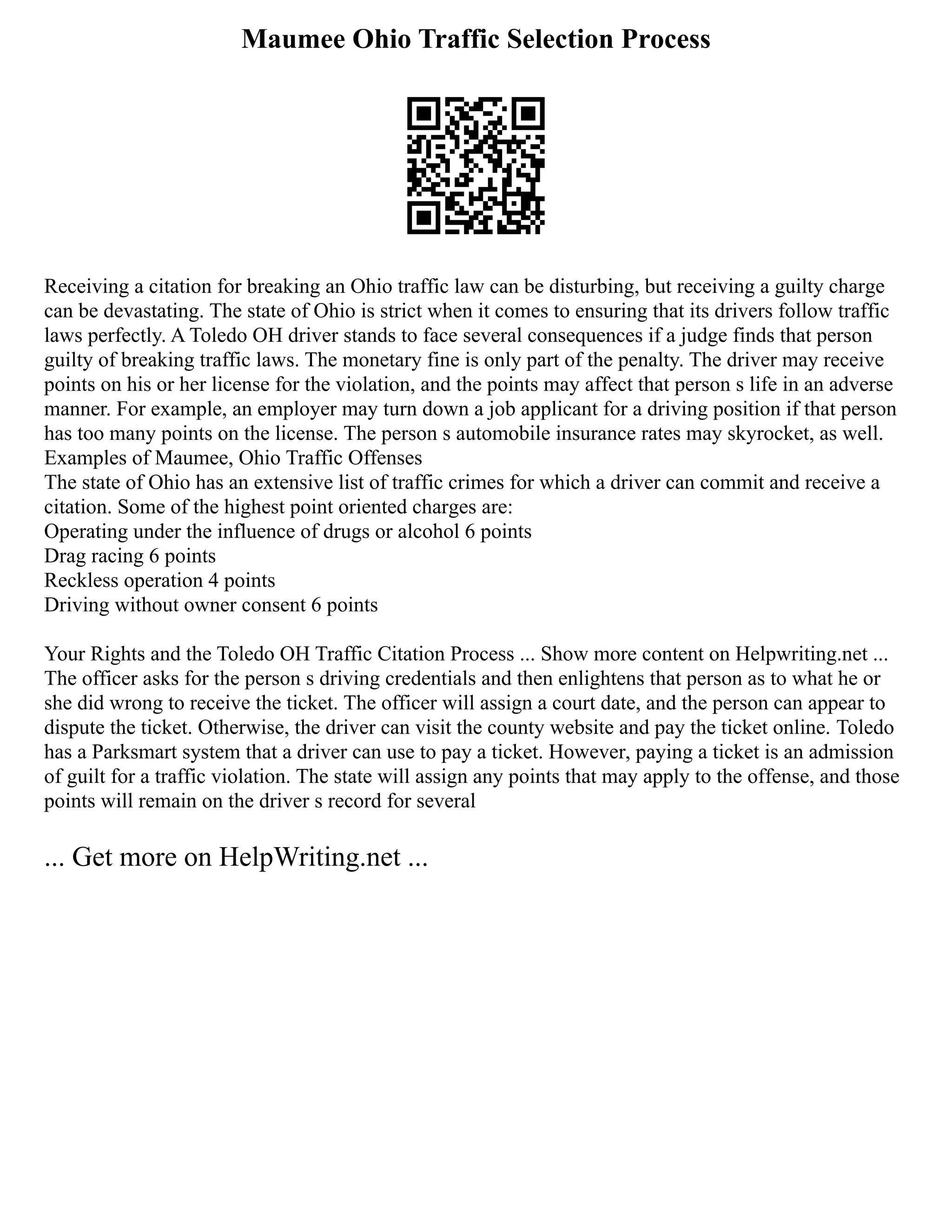 Maumee Ohio Traffic Selection Process
Receiving a citation for breaking an Ohio traffic law can be disturbing, but receiving a guilty charge
can be devastating. The state of Ohio is strict when it comes to ensuring that its drivers follow traffic
laws perfectly. A Toledo OH driver stands to face several consequences if a judge finds that person
guilty of breaking traffic laws. The monetary fine is only part of the penalty. The driver may receive
points on his or her license for the violation, and the points may affect that person s life in an adverse
manner. For example, an employer may turn down a job applicant for a driving position if that person
has too many points on the license. The person s automobile insurance rates may skyrocket, as well.
Examples of Maumee, Ohio Traffic Offenses
The state of Ohio has an extensive list of traffic crimes for which a driver can commit and receive a
citation. Some of the highest point oriented charges are:
Operating under the influence of drugs or alcohol 6 points
Drag racing 6 points
Reckless operation 4 points
Driving without owner consent 6 points
Your Rights and the Toledo OH Traffic Citation Process ... Show more content on Helpwriting.net ...
The officer asks for the person s driving credentials and then enlightens that person as to what he or
she did wrong to receive the ticket. The officer will assign a court date, and the person can appear to
dispute the ticket. Otherwise, the driver can visit the county website and pay the ticket online. Toledo
has a Parksmart system that a driver can use to pay a ticket. However, paying a ticket is an admission
of guilt for a traffic violation. The state will assign any points that may apply to the offense, and those
points will remain on the driver s record for several
... Get more on HelpWriting.net ...
 