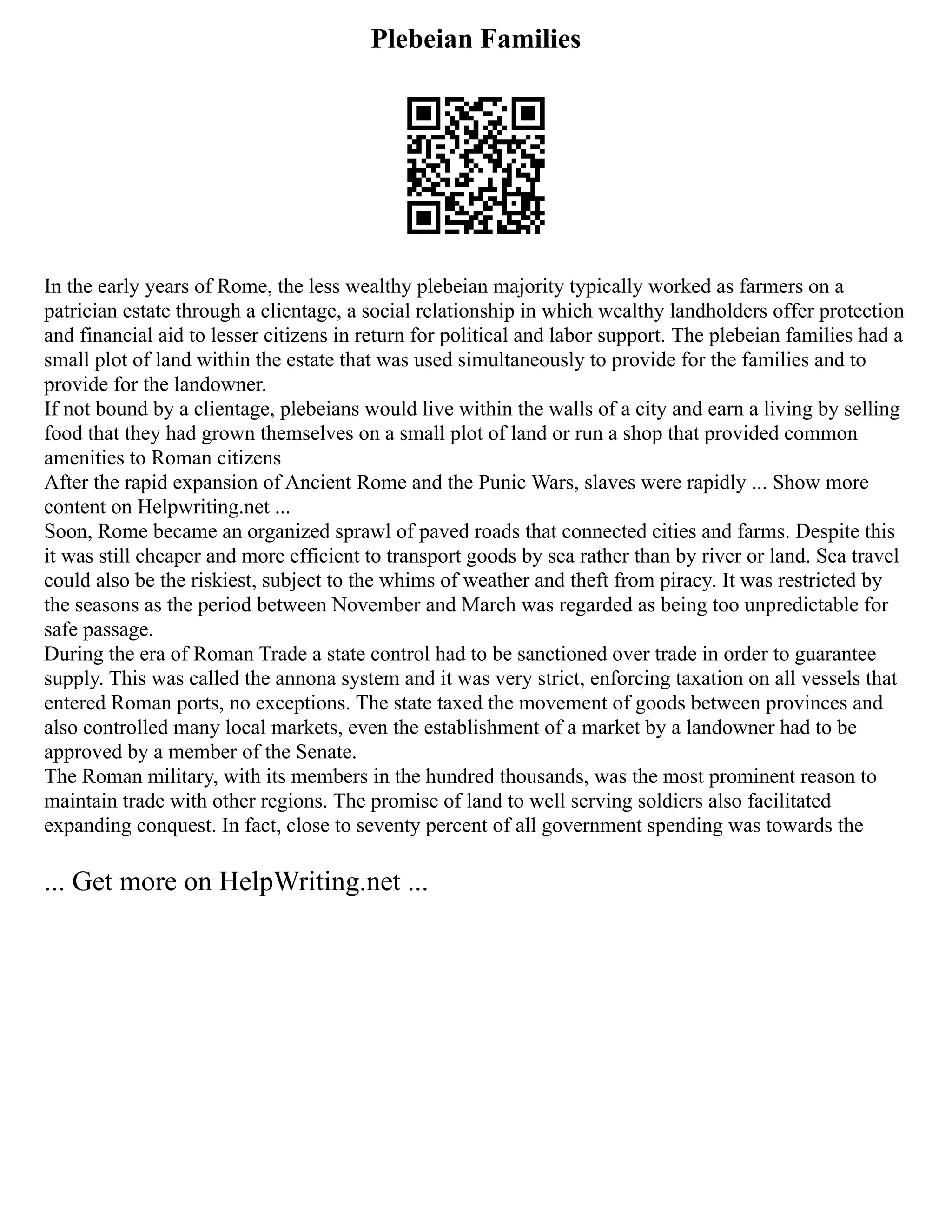 Plebeian Families
In the early years of Rome, the less wealthy plebeian majority typically worked as farmers on a
patrician estate through a clientage, a social relationship in which wealthy landholders offer protection
and financial aid to lesser citizens in return for political and labor support. The plebeian families had a
small plot of land within the estate that was used simultaneously to provide for the families and to
provide for the landowner.
If not bound by a clientage, plebeians would live within the walls of a city and earn a living by selling
food that they had grown themselves on a small plot of land or run a shop that provided common
amenities to Roman citizens
After the rapid expansion of Ancient Rome and the Punic Wars, slaves were rapidly ... Show more
content on Helpwriting.net ...
Soon, Rome became an organized sprawl of paved roads that connected cities and farms. Despite this
it was still cheaper and more efficient to transport goods by sea rather than by river or land. Sea travel
could also be the riskiest, subject to the whims of weather and theft from piracy. It was restricted by
the seasons as the period between November and March was regarded as being too unpredictable for
safe passage.
During the era of Roman Trade a state control had to be sanctioned over trade in order to guarantee
supply. This was called the annona system and it was very strict, enforcing taxation on all vessels that
entered Roman ports, no exceptions. The state taxed the movement of goods between provinces and
also controlled many local markets, even the establishment of a market by a landowner had to be
approved by a member of the Senate.
The Roman military, with its members in the hundred thousands, was the most prominent reason to
maintain trade with other regions. The promise of land to well serving soldiers also facilitated
expanding conquest. In fact, close to seventy percent of all government spending was towards the
... Get more on HelpWriting.net ...
 