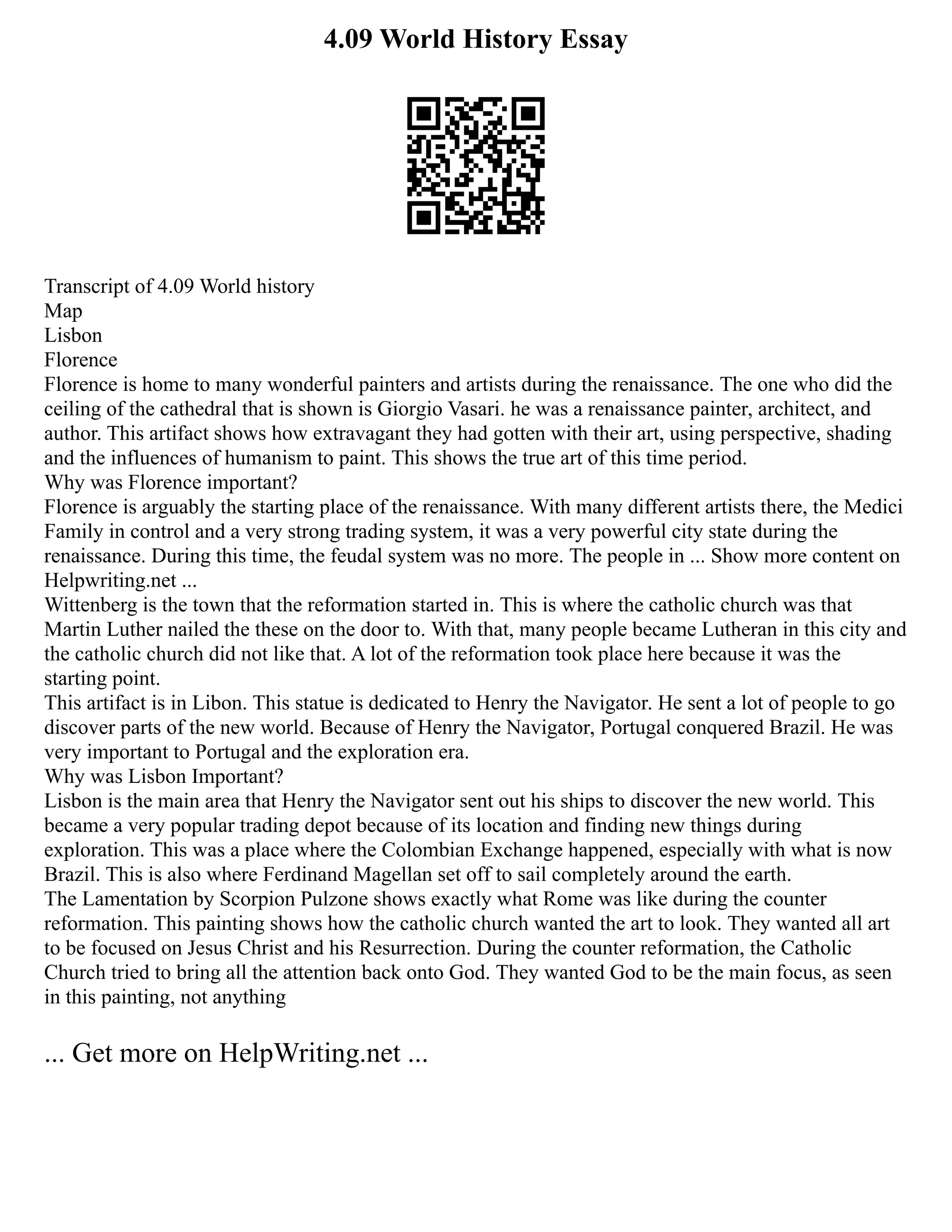 4.09 World History Essay
Transcript of 4.09 World history
Map
Lisbon
Florence
Florence is home to many wonderful painters and artists during the renaissance. The one who did the
ceiling of the cathedral that is shown is Giorgio Vasari. he was a renaissance painter, architect, and
author. This artifact shows how extravagant they had gotten with their art, using perspective, shading
and the influences of humanism to paint. This shows the true art of this time period.
Why was Florence important?
Florence is arguably the starting place of the renaissance. With many different artists there, the Medici
Family in control and a very strong trading system, it was a very powerful city state during the
renaissance. During this time, the feudal system was no more. The people in ... Show more content on
Helpwriting.net ...
Wittenberg is the town that the reformation started in. This is where the catholic church was that
Martin Luther nailed the these on the door to. With that, many people became Lutheran in this city and
the catholic church did not like that. A lot of the reformation took place here because it was the
starting point.
This artifact is in Libon. This statue is dedicated to Henry the Navigator. He sent a lot of people to go
discover parts of the new world. Because of Henry the Navigator, Portugal conquered Brazil. He was
very important to Portugal and the exploration era.
Why was Lisbon Important?
Lisbon is the main area that Henry the Navigator sent out his ships to discover the new world. This
became a very popular trading depot because of its location and finding new things during
exploration. This was a place where the Colombian Exchange happened, especially with what is now
Brazil. This is also where Ferdinand Magellan set off to sail completely around the earth.
The Lamentation by Scorpion Pulzone shows exactly what Rome was like during the counter
reformation. This painting shows how the catholic church wanted the art to look. They wanted all art
to be focused on Jesus Christ and his Resurrection. During the counter reformation, the Catholic
Church tried to bring all the attention back onto God. They wanted God to be the main focus, as seen
in this painting, not anything
... Get more on HelpWriting.net ...
 