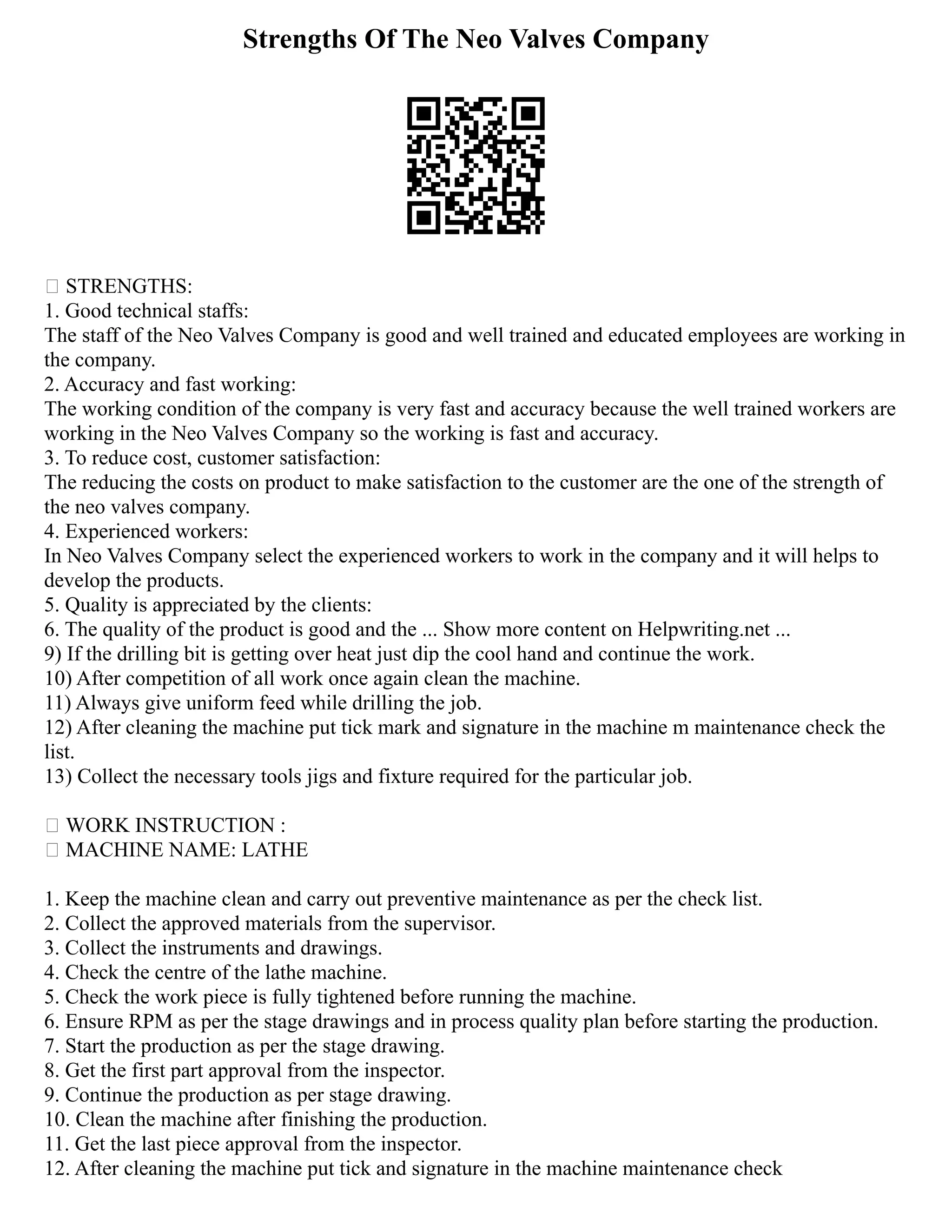 Strengths Of The Neo Valves Company
 STRENGTHS:
1. Good technical staffs:
The staff of the Neo Valves Company is good and well trained and educated employees are working in
the company.
2. Accuracy and fast working:
The working condition of the company is very fast and accuracy because the well trained workers are
working in the Neo Valves Company so the working is fast and accuracy.
3. To reduce cost, customer satisfaction:
The reducing the costs on product to make satisfaction to the customer are the one of the strength of
the neo valves company.
4. Experienced workers:
In Neo Valves Company select the experienced workers to work in the company and it will helps to
develop the products.
5. Quality is appreciated by the clients:
6. The quality of the product is good and the ... Show more content on Helpwriting.net ...
9) If the drilling bit is getting over heat just dip the cool hand and continue the work.
10) After competition of all work once again clean the machine.
11) Always give uniform feed while drilling the job.
12) After cleaning the machine put tick mark and signature in the machine m maintenance check the
list.
13) Collect the necessary tools jigs and fixture required for the particular job.
 WORK INSTRUCTION :
 MACHINE NAME: LATHE
1. Keep the machine clean and carry out preventive maintenance as per the check list.
2. Collect the approved materials from the supervisor.
3. Collect the instruments and drawings.
4. Check the centre of the lathe machine.
5. Check the work piece is fully tightened before running the machine.
6. Ensure RPM as per the stage drawings and in process quality plan before starting the production.
7. Start the production as per the stage drawing.
8. Get the first part approval from the inspector.
9. Continue the production as per stage drawing.
10. Clean the machine after finishing the production.
11. Get the last piece approval from the inspector.
12. After cleaning the machine put tick and signature in the machine maintenance check
 