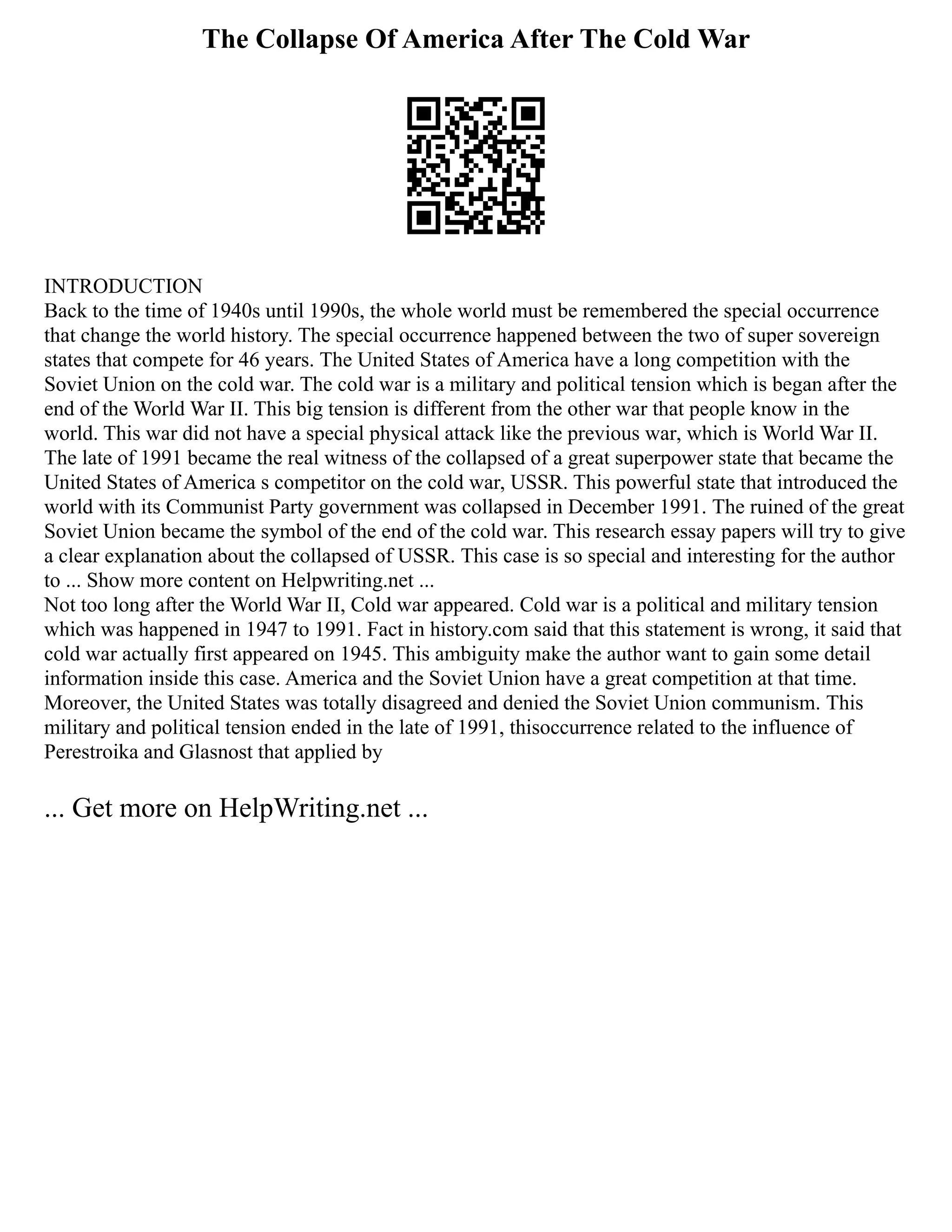 The Collapse Of America After The Cold War
INTRODUCTION
Back to the time of 1940s until 1990s, the whole world must be remembered the special occurrence
that change the world history. The special occurrence happened between the two of super sovereign
states that compete for 46 years. The United States of America have a long competition with the
Soviet Union on the cold war. The cold war is a military and political tension which is began after the
end of the World War II. This big tension is different from the other war that people know in the
world. This war did not have a special physical attack like the previous war, which is World War II.
The late of 1991 became the real witness of the collapsed of a great superpower state that became the
United States of America s competitor on the cold war, USSR. This powerful state that introduced the
world with its Communist Party government was collapsed in December 1991. The ruined of the great
Soviet Union became the symbol of the end of the cold war. This research essay papers will try to give
a clear explanation about the collapsed of USSR. This case is so special and interesting for the author
to ... Show more content on Helpwriting.net ...
Not too long after the World War II, Cold war appeared. Cold war is a political and military tension
which was happened in 1947 to 1991. Fact in history.com said that this statement is wrong, it said that
cold war actually first appeared on 1945. This ambiguity make the author want to gain some detail
information inside this case. America and the Soviet Union have a great competition at that time.
Moreover, the United States was totally disagreed and denied the Soviet Union communism. This
military and political tension ended in the late of 1991, thisoccurrence related to the influence of
Perestroika and Glasnost that applied by
... Get more on HelpWriting.net ...
 